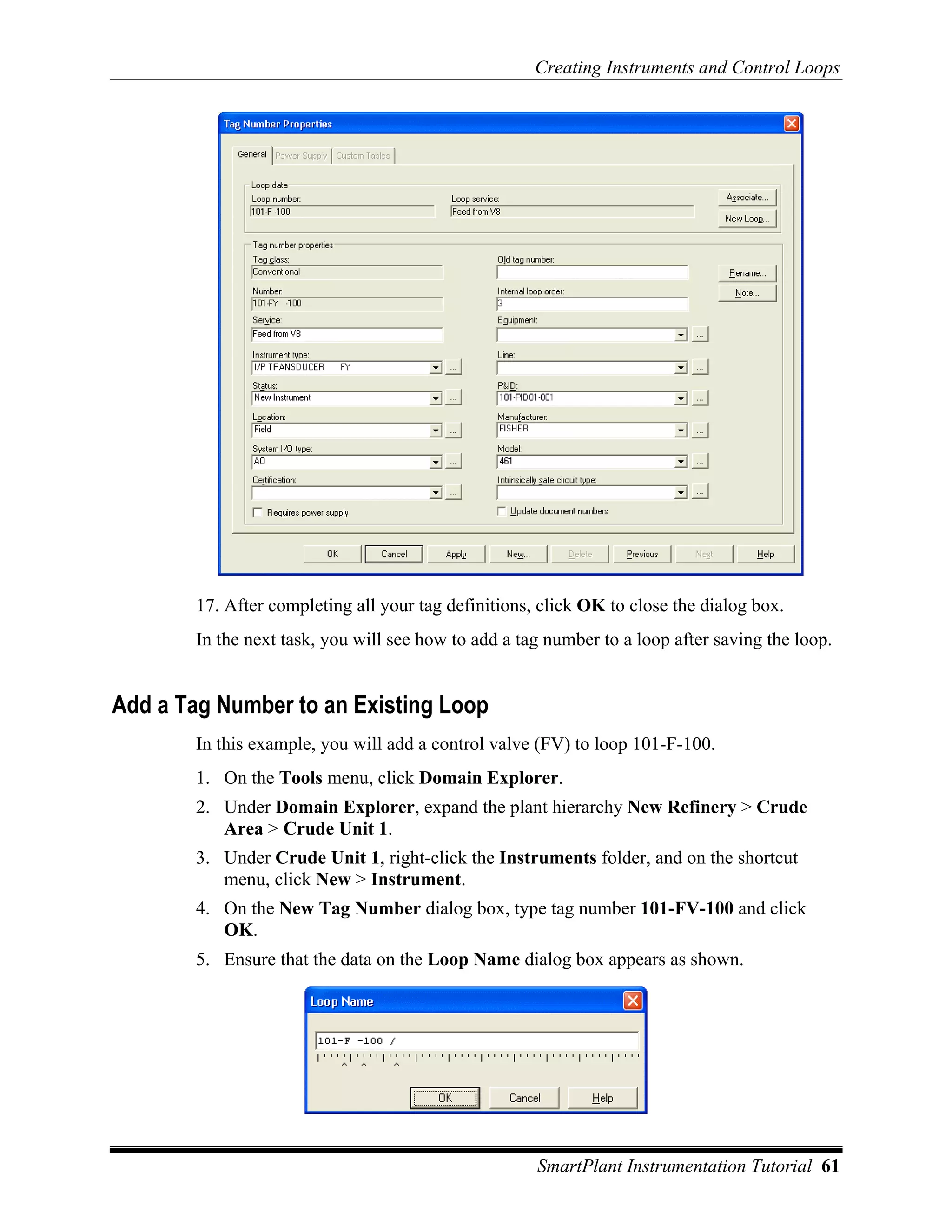 Creating Instruments and Control Loops




        17. After completing all your tag definitions, click OK to close the dialog box.
        In the next task, you will see how to add a tag number to a loop after saving the loop.


Add a Tag Number to an Existing Loop
        In this example, you will add a control valve (FV) to loop 101-F-100.
        1. On the Tools menu, click Domain Explorer.
        2. Under Domain Explorer, expand the plant hierarchy New Refinery > Crude
           Area > Crude Unit 1.
        3. Under Crude Unit 1, right-click the Instruments folder, and on the shortcut
           menu, click New > Instrument.
        4. On the New Tag Number dialog box, type tag number 101-FV-100 and click
           OK.
        5. Ensure that the data on the Loop Name dialog box appears as shown.




                                                      SmartPlant Instrumentation Tutorial 61
 