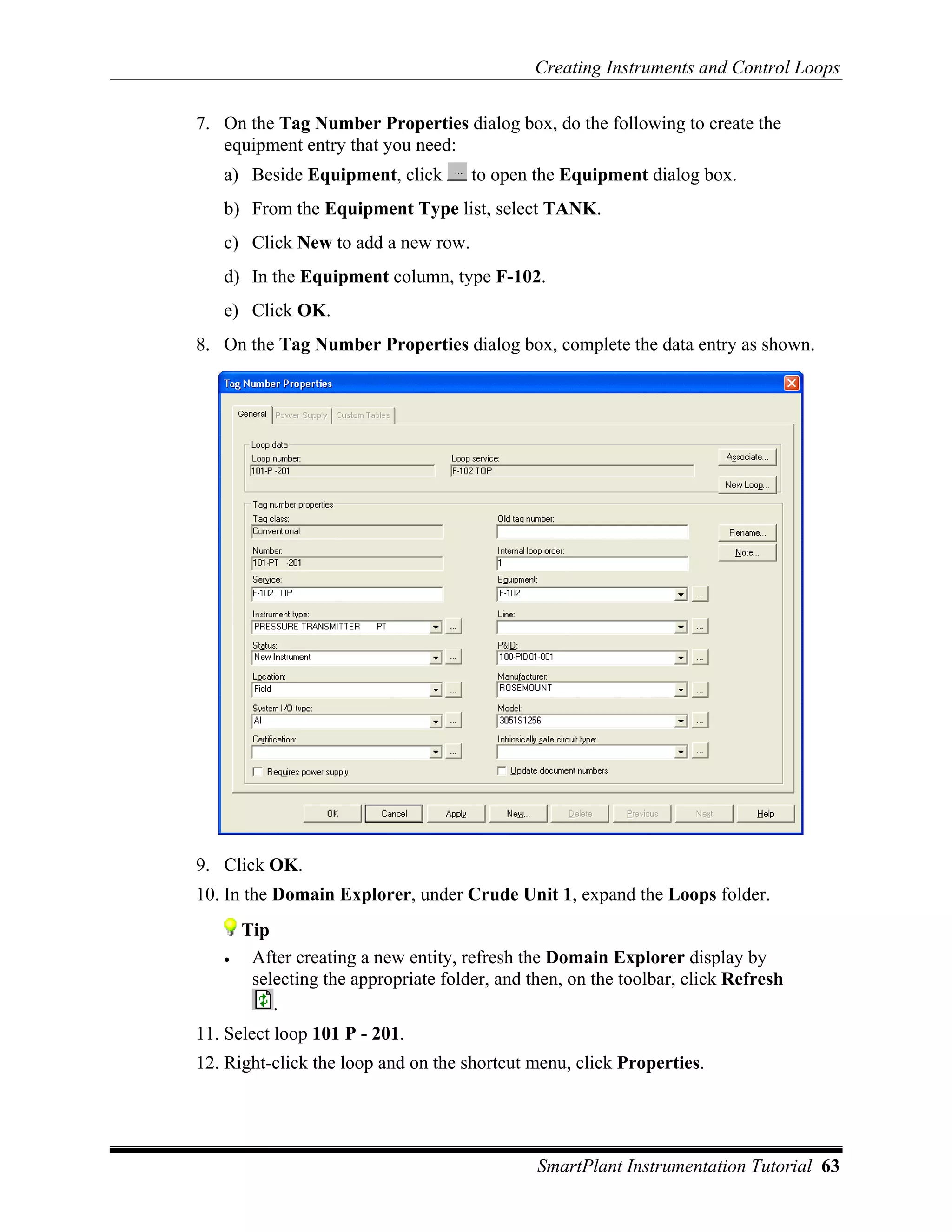 Creating Instruments and Control Loops

7. On the Tag Number Properties dialog box, do the following to create the
   equipment entry that you need:
   a) Beside Equipment, click         to open the Equipment dialog box.
   b) From the Equipment Type list, select TANK.
   c) Click New to add a new row.
   d) In the Equipment column, type F-102.
   e) Click OK.
8. On the Tag Number Properties dialog box, complete the data entry as shown.




9. Click OK.
10. In the Domain Explorer, under Crude Unit 1, expand the Loops folder.
       Tip
   •    After creating a new entity, refresh the Domain Explorer display by
        selecting the appropriate folder, and then, on the toolbar, click Refresh
           .
11. Select loop 101 P - 201.
12. Right-click the loop and on the shortcut menu, click Properties.




                                               SmartPlant Instrumentation Tutorial 63
 