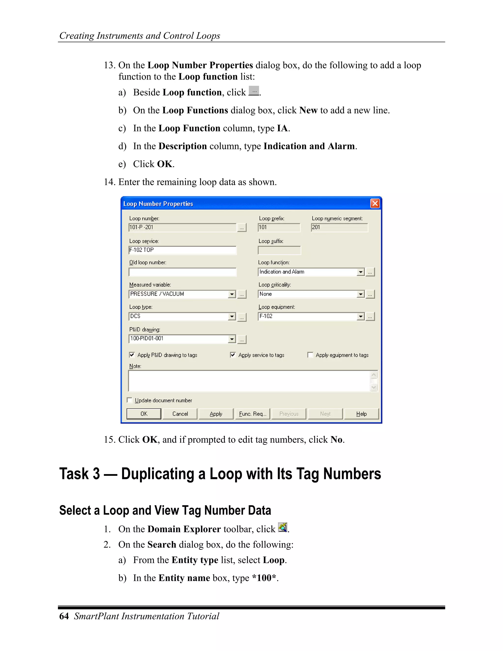 Creating Instruments and Control Loops

          13. On the Loop Number Properties dialog box, do the following to add a loop
              function to the Loop function list:
              a) Beside Loop function, click    .
              b) On the Loop Functions dialog box, click New to add a new line.
              c) In the Loop Function column, type IA.
              d) In the Description column, type Indication and Alarm.
              e) Click OK.
          14. Enter the remaining loop data as shown.




          15. Click OK, and if prompted to edit tag numbers, click No.


Task 3 — Duplicating a Loop with Its Tag Numbers

Select a Loop and View Tag Number Data
          1. On the Domain Explorer toolbar, click         .
          2. On the Search dialog box, do the following:
              a) From the Entity type list, select Loop.
              b) In the Entity name box, type *100*.


64 SmartPlant Instrumentation Tutorial
 