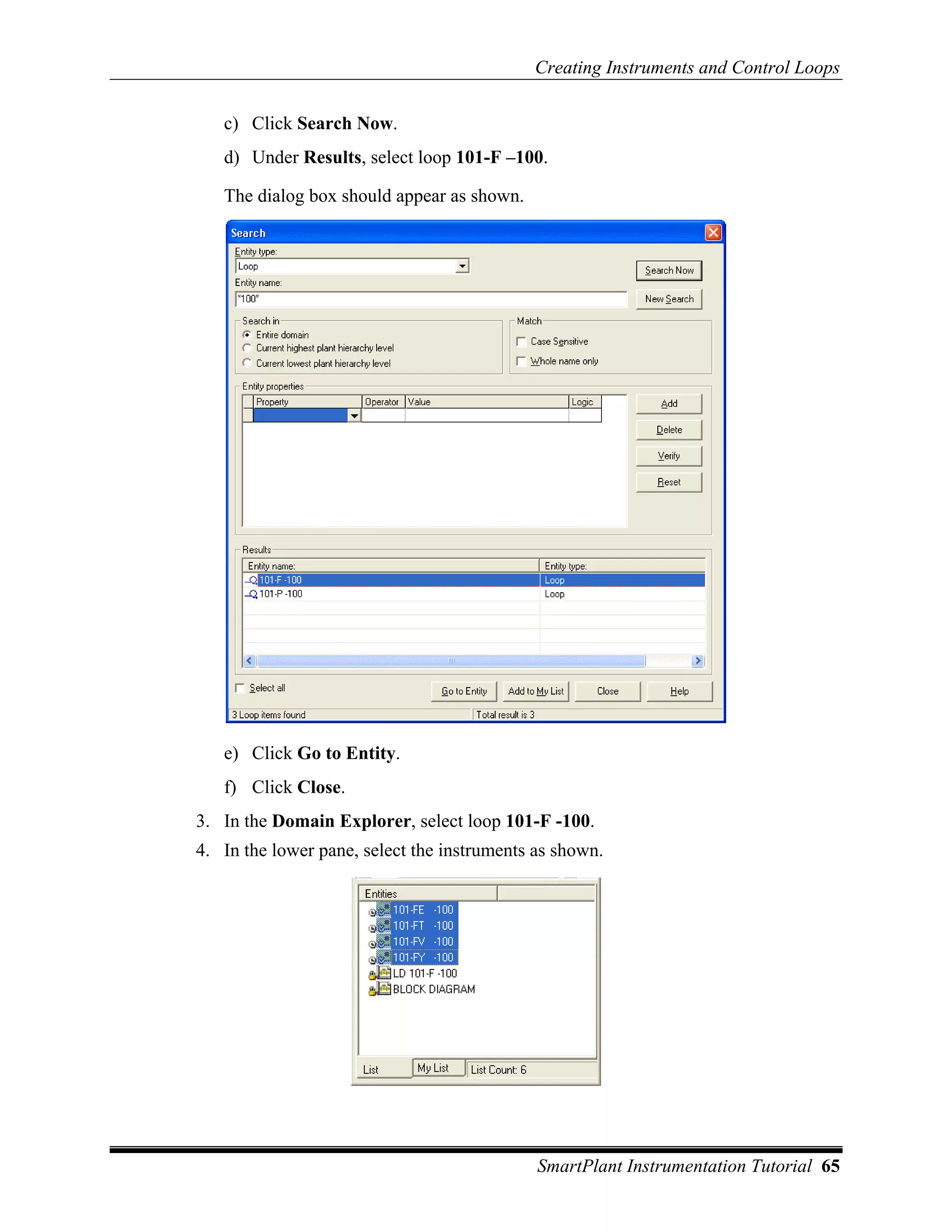 Creating Instruments and Control Loops

   c) Click Search Now.
   d) Under Results, select loop 101-F –100.

   The dialog box should appear as shown.




   e) Click Go to Entity.
   f) Click Close.
3. In the Domain Explorer, select loop 101-F -100.
4. In the lower pane, select the instruments as shown.




                                             SmartPlant Instrumentation Tutorial 65
 
