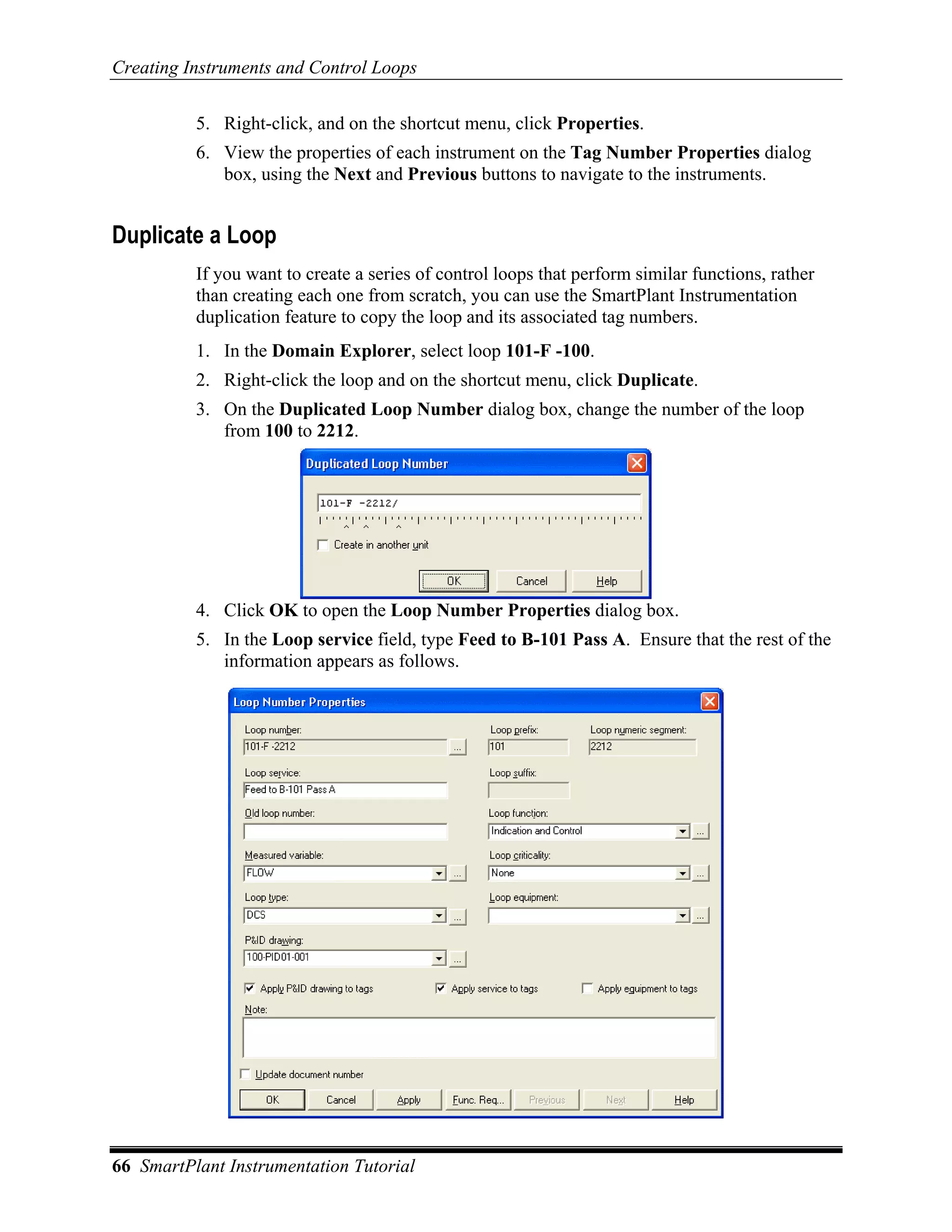 Creating Instruments and Control Loops

          5. Right-click, and on the shortcut menu, click Properties.
          6. View the properties of each instrument on the Tag Number Properties dialog
             box, using the Next and Previous buttons to navigate to the instruments.


Duplicate a Loop
          If you want to create a series of control loops that perform similar functions, rather
          than creating each one from scratch, you can use the SmartPlant Instrumentation
          duplication feature to copy the loop and its associated tag numbers.
          1. In the Domain Explorer, select loop 101-F -100.
          2. Right-click the loop and on the shortcut menu, click Duplicate.
          3. On the Duplicated Loop Number dialog box, change the number of the loop
             from 100 to 2212.




          4. Click OK to open the Loop Number Properties dialog box.
          5. In the Loop service field, type Feed to B-101 Pass A. Ensure that the rest of the
             information appears as follows.




66 SmartPlant Instrumentation Tutorial
 