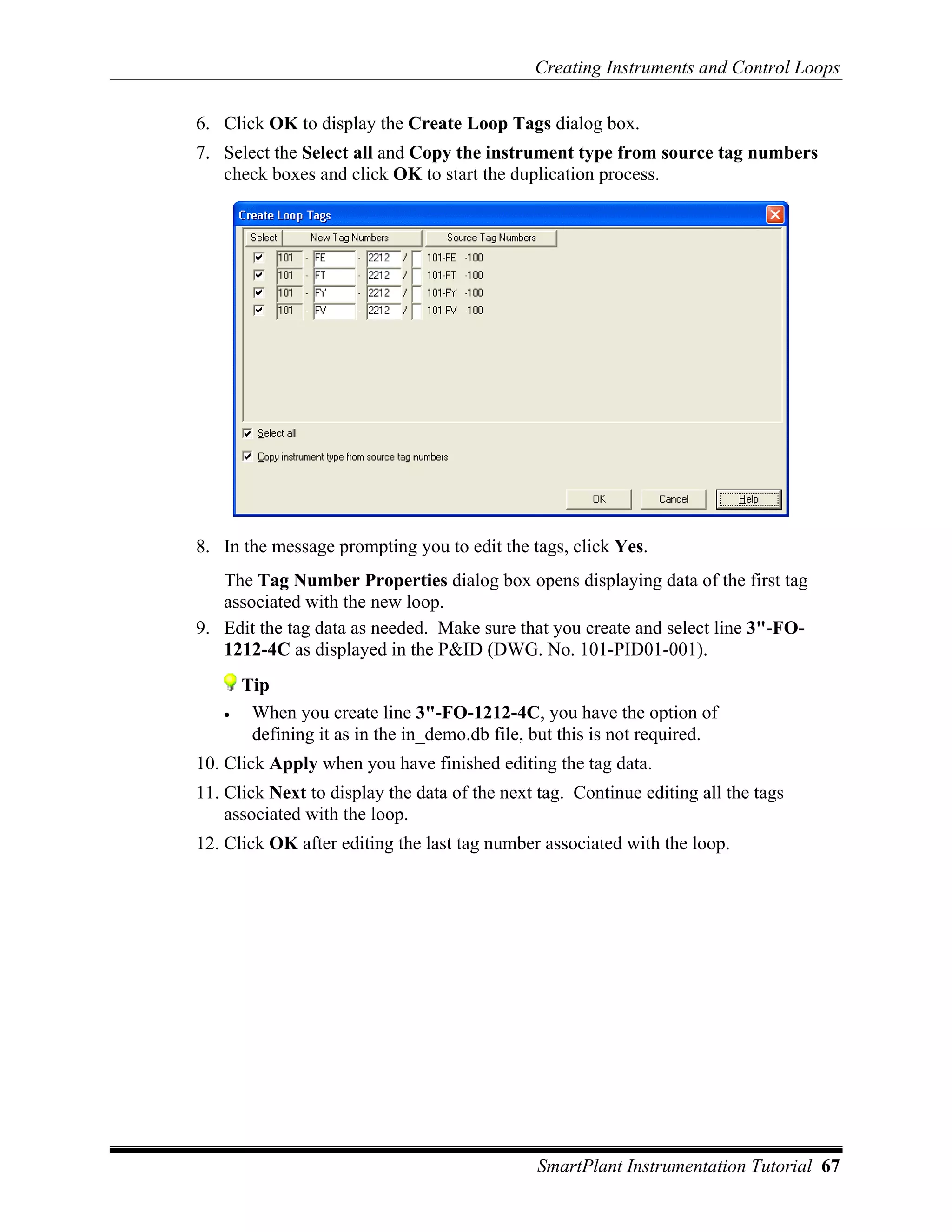 Creating Instruments and Control Loops

6. Click OK to display the Create Loop Tags dialog box.
7. Select the Select all and Copy the instrument type from source tag numbers
   check boxes and click OK to start the duplication process.




8. In the message prompting you to edit the tags, click Yes.
   The Tag Number Properties dialog box opens displaying data of the first tag
   associated with the new loop.
9. Edit the tag data as needed. Make sure that you create and select line 3"-FO-
   1212-4C as displayed in the P&ID (DWG. No. 101-PID01-001).
       Tip
   •    When you create line 3"-FO-1212-4C, you have the option of
        defining it as in the in_demo.db file, but this is not required.
10. Click Apply when you have finished editing the tag data.
11. Click Next to display the data of the next tag. Continue editing all the tags
    associated with the loop.
12. Click OK after editing the last tag number associated with the loop.




                                               SmartPlant Instrumentation Tutorial 67
 