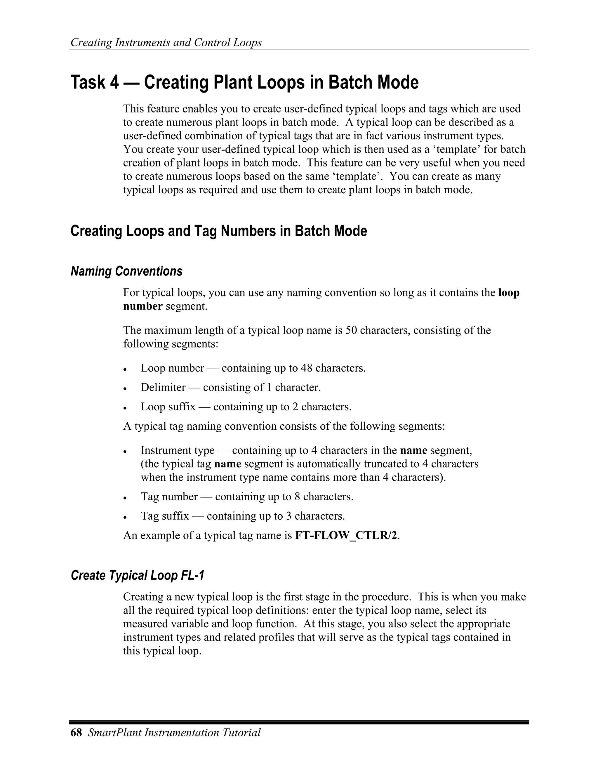Creating Instruments and Control Loops


Task 4 — Creating Plant Loops in Batch Mode
          This feature enables you to create user-defined typical loops and tags which are used
          to create numerous plant loops in batch mode. A typical loop can be described as a
          user-defined combination of typical tags that are in fact various instrument types.
          You create your user-defined typical loop which is then used as a ‘template’ for batch
          creation of plant loops in batch mode. This feature can be very useful when you need
          to create numerous loops based on the same ‘template’. You can create as many
          typical loops as required and use them to create plant loops in batch mode.


Creating Loops and Tag Numbers in Batch Mode

Naming Conventions
          For typical loops, you can use any naming convention so long as it contains the loop
          number segment.

          The maximum length of a typical loop name is 50 characters, consisting of the
          following segments:

          •   Loop number — containing up to 48 characters.
          •   Delimiter — consisting of 1 character.
          •   Loop suffix — containing up to 2 characters.
          A typical tag naming convention consists of the following segments:

          •   Instrument type — containing up to 4 characters in the name segment,
              (the typical tag name segment is automatically truncated to 4 characters
              when the instrument type name contains more than 4 characters).
          •   Tag number — containing up to 8 characters.
          •   Tag suffix — containing up to 3 characters.
          An example of a typical tag name is FT-FLOW_CTLR/2.


Create Typical Loop FL-1
          Creating a new typical loop is the first stage in the procedure. This is when you make
          all the required typical loop definitions: enter the typical loop name, select its
          measured variable and loop function. At this stage, you also select the appropriate
          instrument types and related profiles that will serve as the typical tags contained in
          this typical loop.




68 SmartPlant Instrumentation Tutorial
 