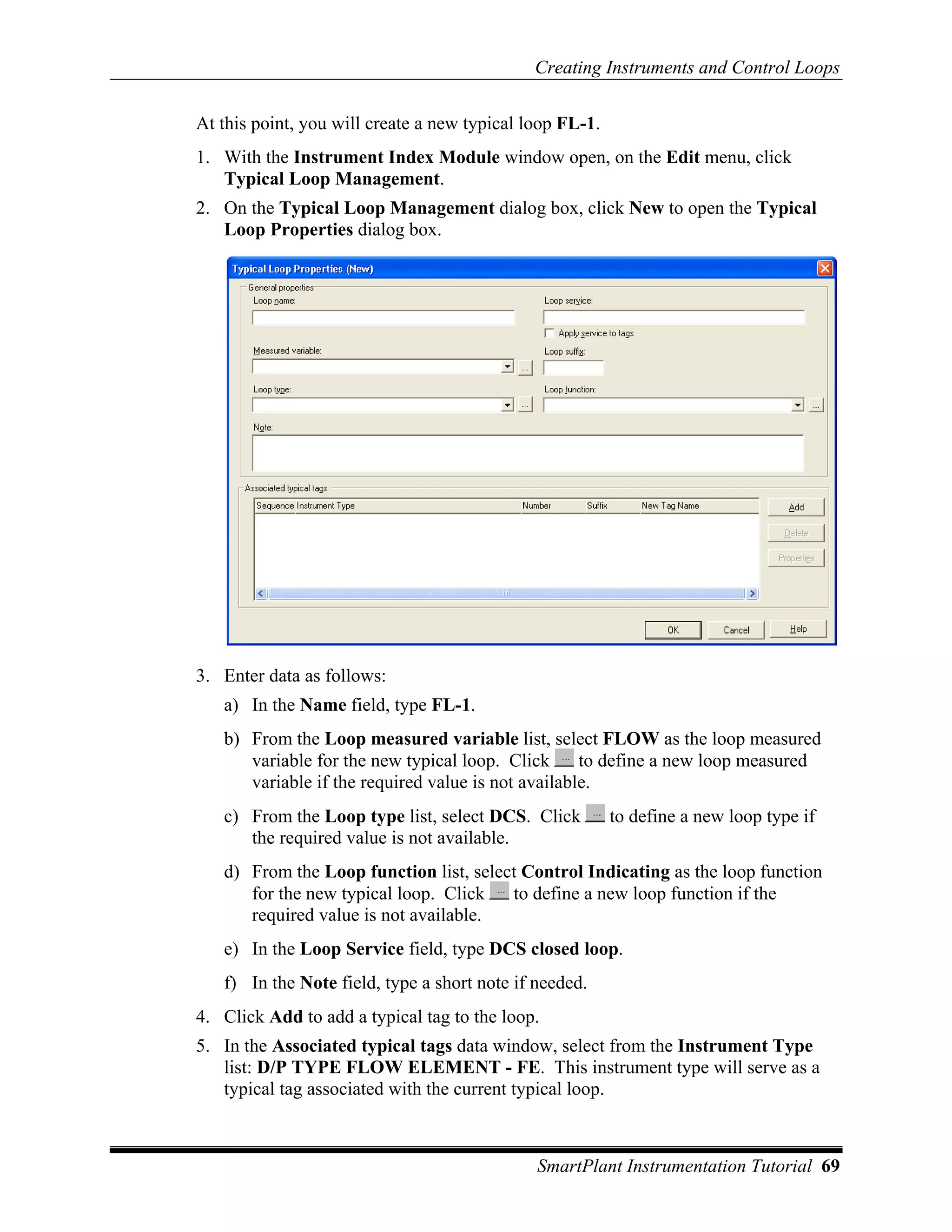 Creating Instruments and Control Loops

At this point, you will create a new typical loop FL-1.
1. With the Instrument Index Module window open, on the Edit menu, click
   Typical Loop Management.
2. On the Typical Loop Management dialog box, click New to open the Typical
   Loop Properties dialog box.




3. Enter data as follows:
   a) In the Name field, type FL-1.
   b) From the Loop measured variable list, select FLOW as the loop measured
      variable for the new typical loop. Click      to define a new loop measured
      variable if the required value is not available.
   c) From the Loop type list, select DCS. Click          to define a new loop type if
      the required value is not available.
   d) From the Loop function list, select Control Indicating as the loop function
      for the new typical loop. Click   to define a new loop function if the
      required value is not available.
   e) In the Loop Service field, type DCS closed loop.
   f) In the Note field, type a short note if needed.
4. Click Add to add a typical tag to the loop.
5. In the Associated typical tags data window, select from the Instrument Type
   list: D/P TYPE FLOW ELEMENT - FE. This instrument type will serve as a
   typical tag associated with the current typical loop.



                                              SmartPlant Instrumentation Tutorial 69
 