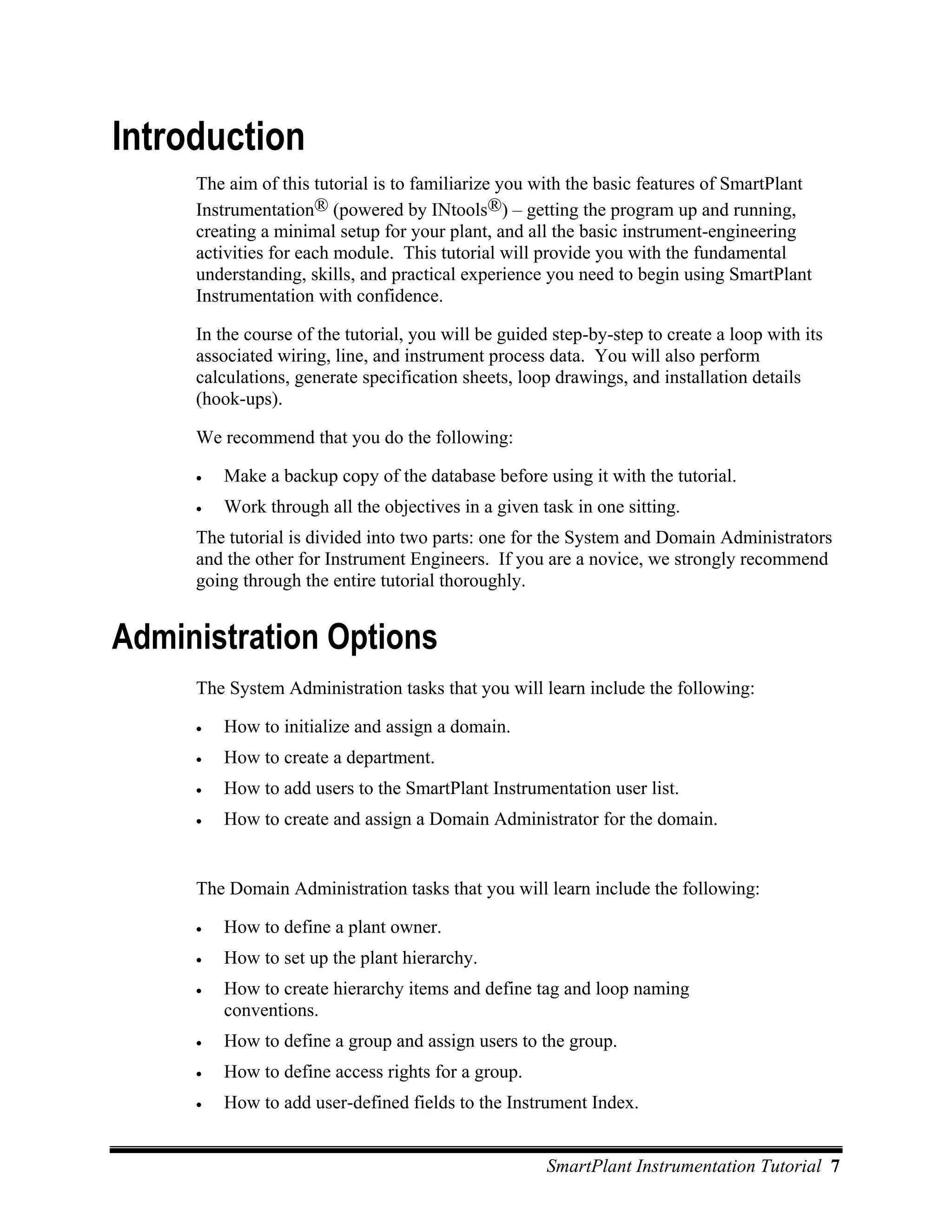 Introduction
     The aim of this tutorial is to familiarize you with the basic features of SmartPlant
     Instrumentation® (powered by INtools®) – getting the program up and running,
     creating a minimal setup for your plant, and all the basic instrument-engineering
     activities for each module. This tutorial will provide you with the fundamental
     understanding, skills, and practical experience you need to begin using SmartPlant
     Instrumentation with confidence.

     In the course of the tutorial, you will be guided step-by-step to create a loop with its
     associated wiring, line, and instrument process data. You will also perform
     calculations, generate specification sheets, loop drawings, and installation details
     (hook-ups).

     We recommend that you do the following:

     •   Make a backup copy of the database before using it with the tutorial.
     •   Work through all the objectives in a given task in one sitting.
     The tutorial is divided into two parts: one for the System and Domain Administrators
     and the other for Instrument Engineers. If you are a novice, we strongly recommend
     going through the entire tutorial thoroughly.


Administration Options
     The System Administration tasks that you will learn include the following:

     •   How to initialize and assign a domain.
     •   How to create a department.
     •   How to add users to the SmartPlant Instrumentation user list.
     •   How to create and assign a Domain Administrator for the domain.


     The Domain Administration tasks that you will learn include the following:

     •   How to define a plant owner.
     •   How to set up the plant hierarchy.
     •   How to create hierarchy items and define tag and loop naming
         conventions.
     •   How to define a group and assign users to the group.
     •   How to define access rights for a group.
     •   How to add user-defined fields to the Instrument Index.


                                                      SmartPlant Instrumentation Tutorial 7
 
