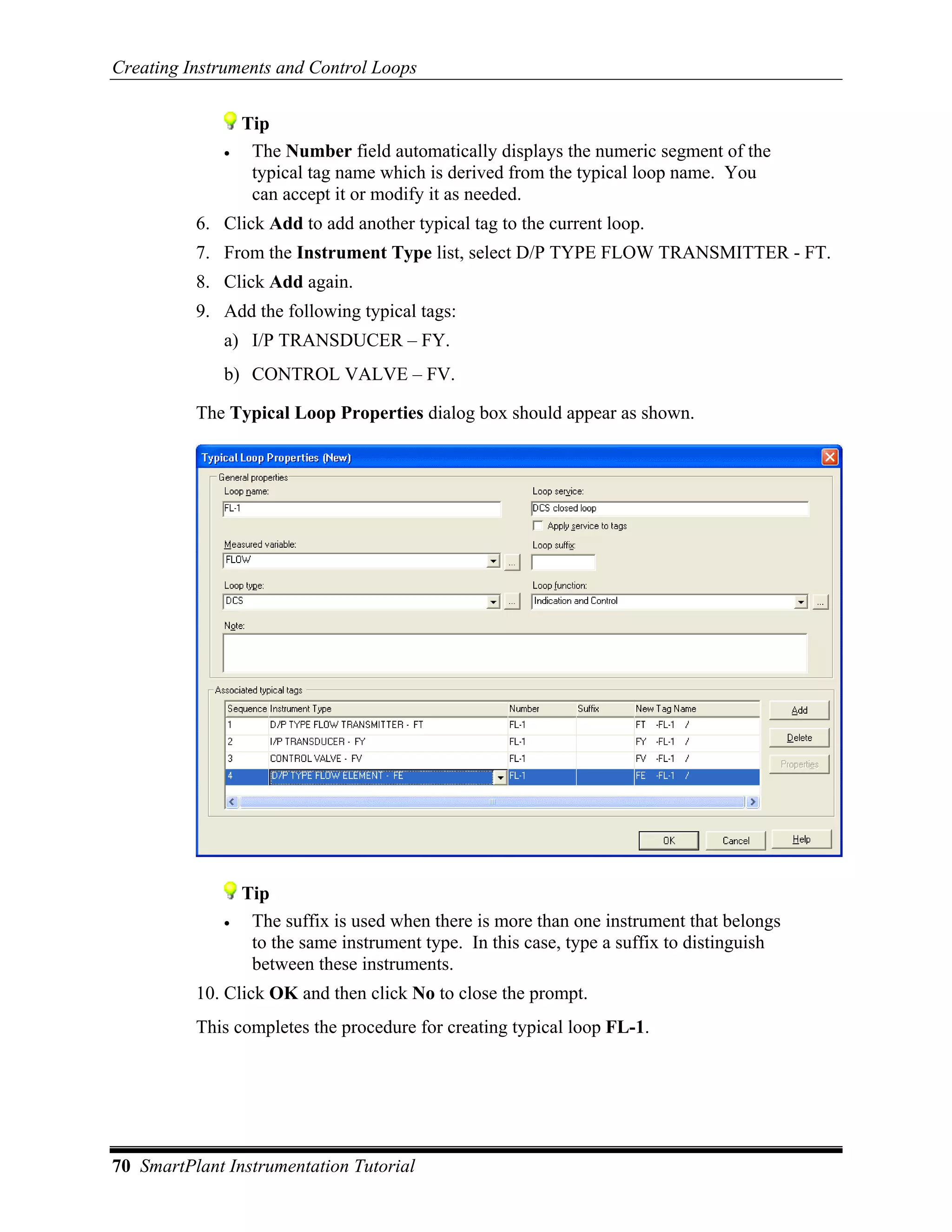 Creating Instruments and Control Loops


                  Tip
              •    The Number field automatically displays the numeric segment of the
                   typical tag name which is derived from the typical loop name. You
                   can accept it or modify it as needed.
          6. Click Add to add another typical tag to the current loop.
          7. From the Instrument Type list, select D/P TYPE FLOW TRANSMITTER - FT.
          8. Click Add again.
          9. Add the following typical tags:
              a) I/P TRANSDUCER – FY.
              b) CONTROL VALVE – FV.

          The Typical Loop Properties dialog box should appear as shown.




                  Tip
              •    The suffix is used when there is more than one instrument that belongs
                   to the same instrument type. In this case, type a suffix to distinguish
                   between these instruments.
          10. Click OK and then click No to close the prompt.
          This completes the procedure for creating typical loop FL-1.




70 SmartPlant Instrumentation Tutorial
 