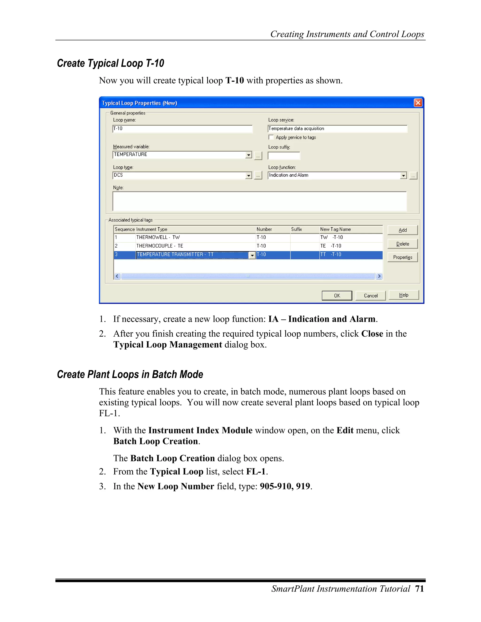 Creating Instruments and Control Loops


Create Typical Loop T-10
         Now you will create typical loop T-10 with properties as shown.




         1. If necessary, create a new loop function: IA – Indication and Alarm.
         2. After you finish creating the required typical loop numbers, click Close in the
            Typical Loop Management dialog box.


Create Plant Loops in Batch Mode
         This feature enables you to create, in batch mode, numerous plant loops based on
         existing typical loops. You will now create several plant loops based on typical loop
         FL-1.
         1. With the Instrument Index Module window open, on the Edit menu, click
            Batch Loop Creation.
            The Batch Loop Creation dialog box opens.
         2. From the Typical Loop list, select FL-1.
         3. In the New Loop Number field, type: 905-910, 919.




                                                      SmartPlant Instrumentation Tutorial 71
 
