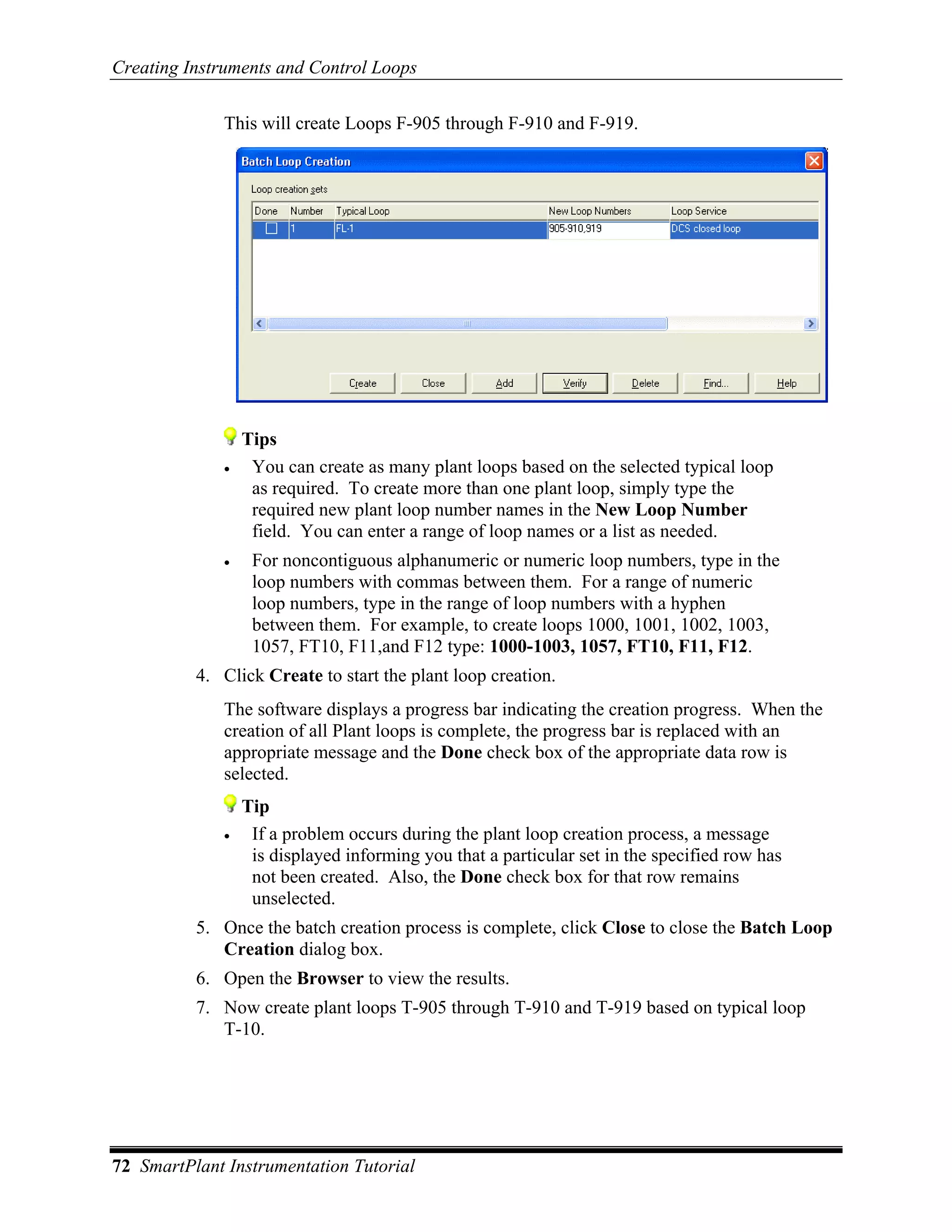 Creating Instruments and Control Loops

              This will create Loops F-905 through F-910 and F-919.




                  Tips
              •    You can create as many plant loops based on the selected typical loop
                   as required. To create more than one plant loop, simply type the
                   required new plant loop number names in the New Loop Number
                   field. You can enter a range of loop names or a list as needed.
              •    For noncontiguous alphanumeric or numeric loop numbers, type in the
                   loop numbers with commas between them. For a range of numeric
                   loop numbers, type in the range of loop numbers with a hyphen
                   between them. For example, to create loops 1000, 1001, 1002, 1003,
                   1057, FT10, F11,and F12 type: 1000-1003, 1057, FT10, F11, F12.
          4. Click Create to start the plant loop creation.
              The software displays a progress bar indicating the creation progress. When the
              creation of all Plant loops is complete, the progress bar is replaced with an
              appropriate message and the Done check box of the appropriate data row is
              selected.
                  Tip
              •    If a problem occurs during the plant loop creation process, a message
                   is displayed informing you that a particular set in the specified row has
                   not been created. Also, the Done check box for that row remains
                   unselected.
          5. Once the batch creation process is complete, click Close to close the Batch Loop
             Creation dialog box.
          6. Open the Browser to view the results.
          7. Now create plant loops T-905 through T-910 and T-919 based on typical loop
             T-10.




72 SmartPlant Instrumentation Tutorial
 