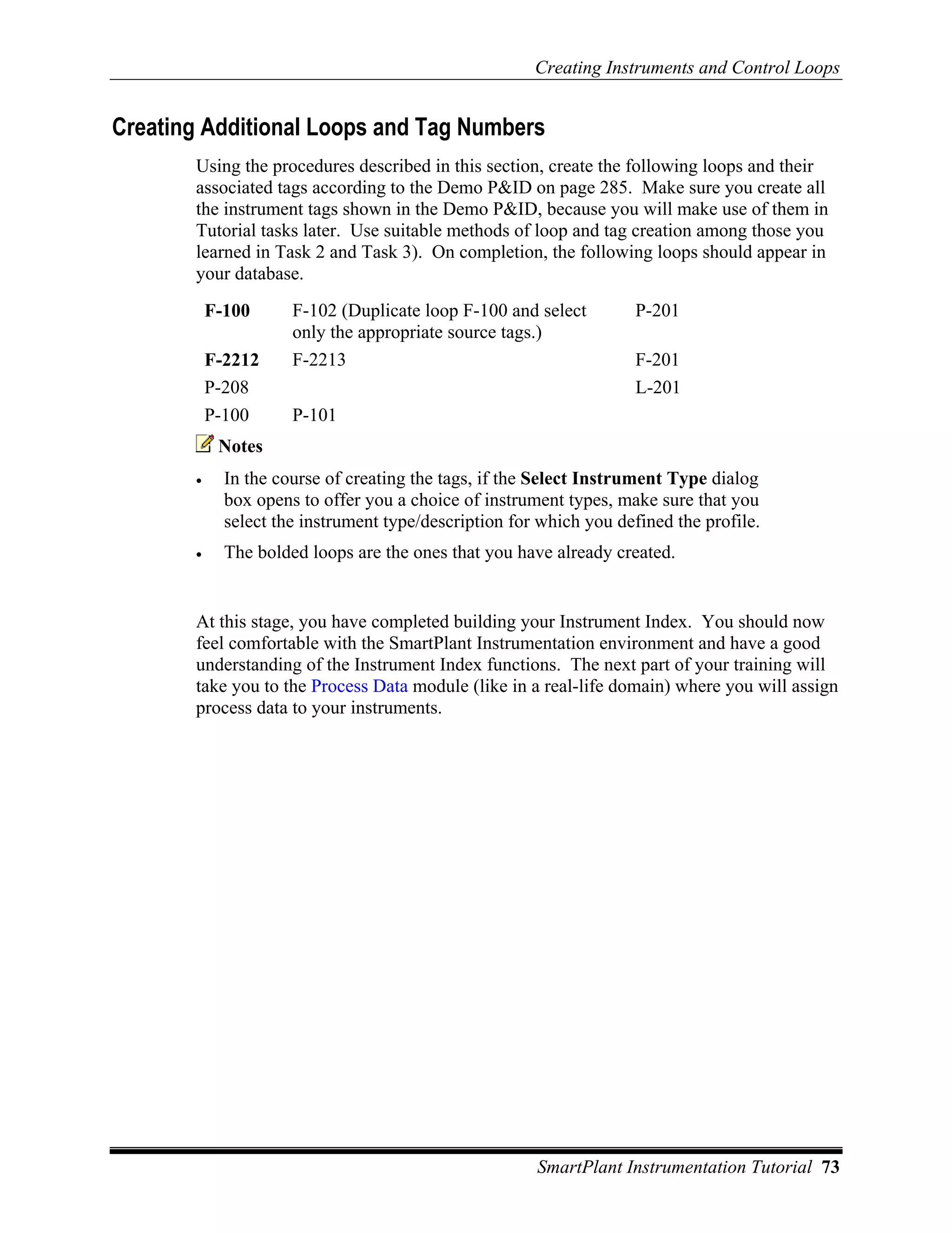 Creating Instruments and Control Loops


Creating Additional Loops and Tag Numbers
       Using the procedures described in this section, create the following loops and their
       associated tags according to the Demo P&ID on page 285. Make sure you create all
       the instrument tags shown in the Demo P&ID, because you will make use of them in
       Tutorial tasks later. Use suitable methods of loop and tag creation among those you
       learned in Task 2 and Task 3). On completion, the following loops should appear in
       your database.
           F-100      F-102 (Duplicate loop F-100 and select         P-201
                      only the appropriate source tags.)
           F-2212     F-2213                                         F-201
           P-208                                                     L-201
           P-100      P-101
            Notes
       •     In the course of creating the tags, if the Select Instrument Type dialog
             box opens to offer you a choice of instrument types, make sure that you
             select the instrument type/description for which you defined the profile.
       •     The bolded loops are the ones that you have already created.


       At this stage, you have completed building your Instrument Index. You should now
       feel comfortable with the SmartPlant Instrumentation environment and have a good
       understanding of the Instrument Index functions. The next part of your training will
       take you to the Process Data module (like in a real-life domain) where you will assign
       process data to your instruments.




                                                       SmartPlant Instrumentation Tutorial 73
 