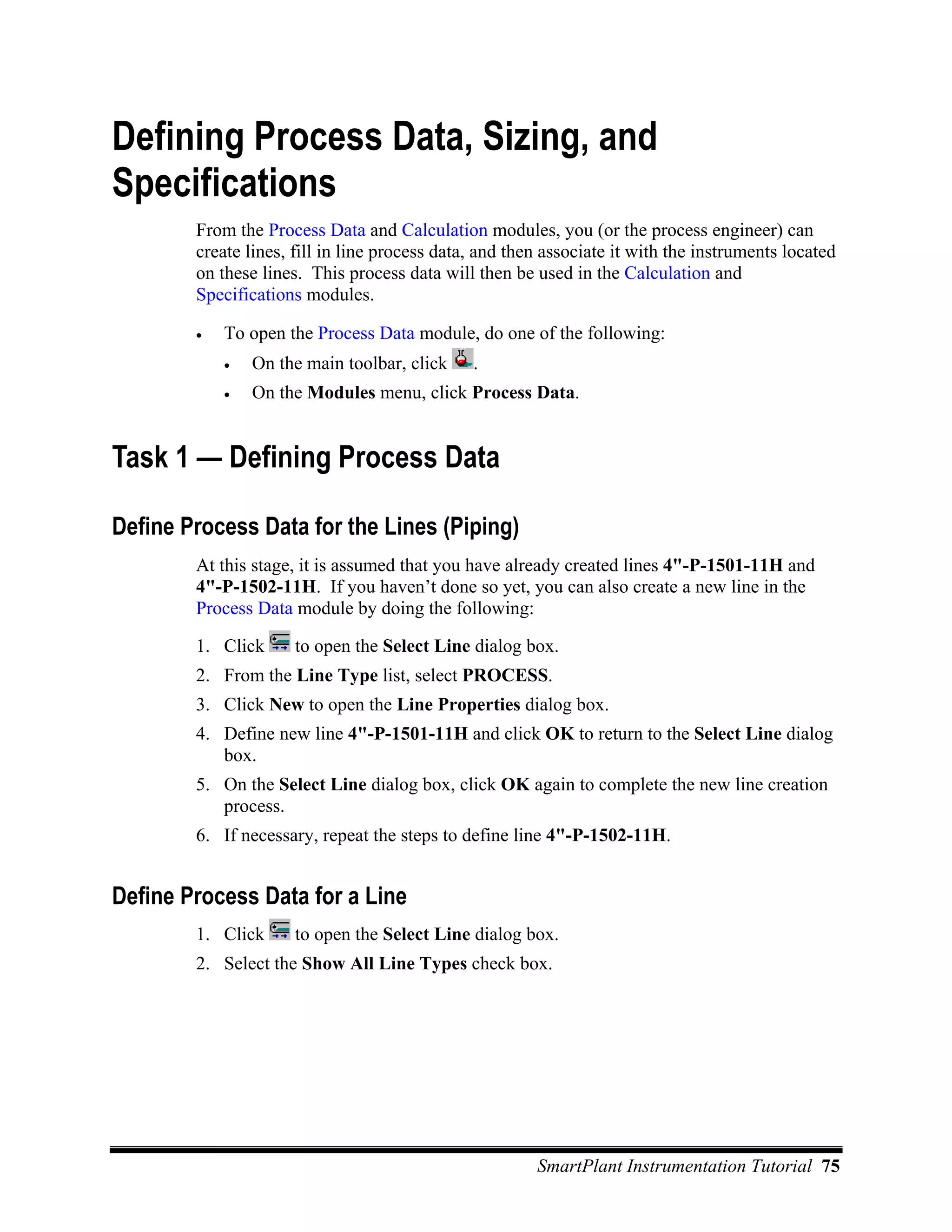 Defining Process Data, Sizing, and
Specifications
        From the Process Data and Calculation modules, you (or the process engineer) can
        create lines, fill in line process data, and then associate it with the instruments located
        on these lines. This process data will then be used in the Calculation and
        Specifications modules.

        •   To open the Process Data module, do one of the following:
            •   On the main toolbar, click     .
            •   On the Modules menu, click Process Data.


Task 1 — Defining Process Data

Define Process Data for the Lines (Piping)
        At this stage, it is assumed that you have already created lines 4"-P-1501-11H and
        4"-P-1502-11H. If you haven’t done so yet, you can also create a new line in the
        Process Data module by doing the following:

        1. Click      to open the Select Line dialog box.
        2. From the Line Type list, select PROCESS.
        3. Click New to open the Line Properties dialog box.
        4. Define new line 4"-P-1501-11H and click OK to return to the Select Line dialog
           box.
        5. On the Select Line dialog box, click OK again to complete the new line creation
           process.
        6. If necessary, repeat the steps to define line 4"-P-1502-11H.


Define Process Data for a Line
        1. Click      to open the Select Line dialog box.
        2. Select the Show All Line Types check box.




                                                        SmartPlant Instrumentation Tutorial 75
 
