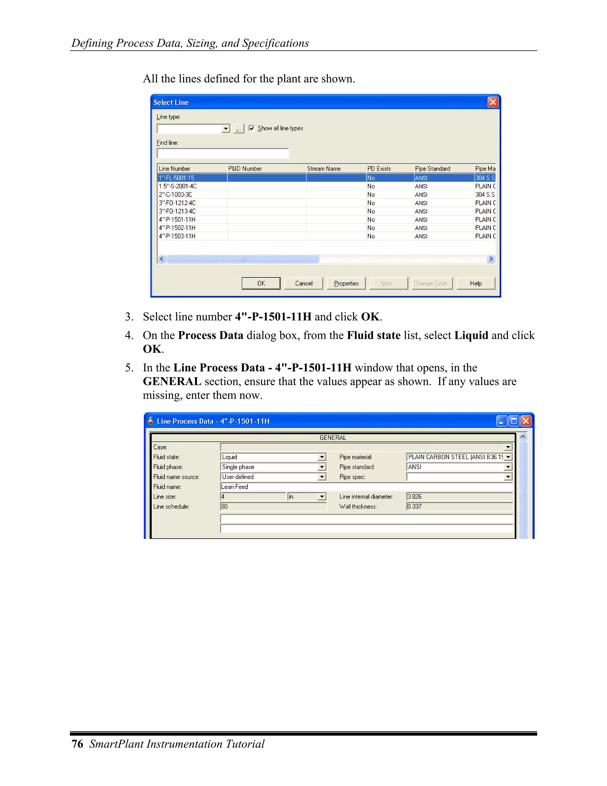 Defining Process Data, Sizing, and Specifications

              All the lines defined for the plant are shown.




           3. Select line number 4"-P-1501-11H and click OK.
           4. On the Process Data dialog box, from the Fluid state list, select Liquid and click
              OK.
           5. In the Line Process Data - 4"-P-1501-11H window that opens, in the
              GENERAL section, ensure that the values appear as shown. If any values are
              missing, enter them now.




76 SmartPlant Instrumentation Tutorial
 