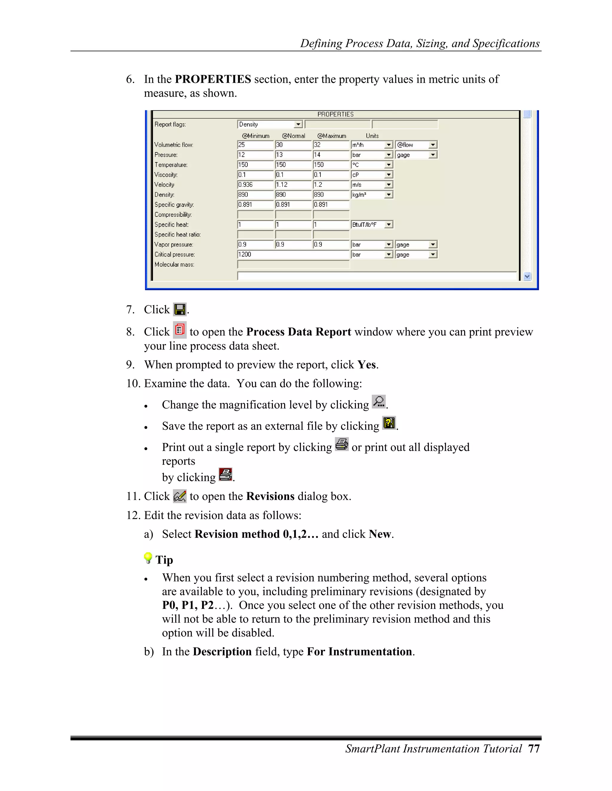 Defining Process Data, Sizing, and Specifications

6. In the PROPERTIES section, enter the property values in metric units of
   measure, as shown.




7. Click     .
8. Click     to open the Process Data Report window where you can print preview
   your line process data sheet.
9. When prompted to preview the report, click Yes.
10. Examine the data. You can do the following:
   •    Change the magnification level by clicking        .
   •    Save the report as an external file by clicking       .
   •    Print out a single report by clicking     or print out all displayed
        reports
        by clicking .
11. Click     to open the Revisions dialog box.
12. Edit the revision data as follows:
   a) Select Revision method 0,1,2… and click New.

       Tip
   •    When you first select a revision numbering method, several options
        are available to you, including preliminary revisions (designated by
        P0, P1, P2…). Once you select one of the other revision methods, you
        will not be able to return to the preliminary revision method and this
        option will be disabled.
   b) In the Description field, type For Instrumentation.




                                                SmartPlant Instrumentation Tutorial 77
 