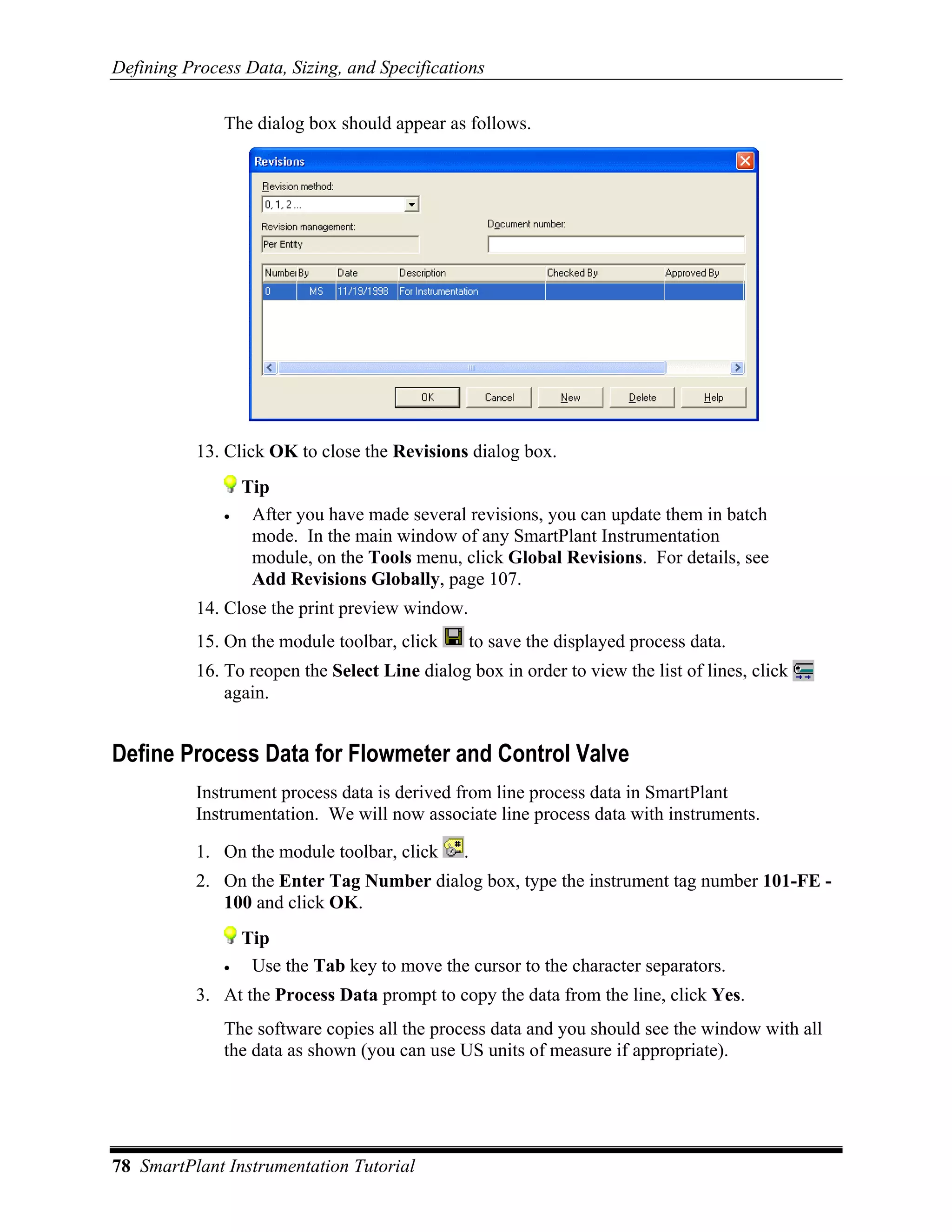 Defining Process Data, Sizing, and Specifications

              The dialog box should appear as follows.




           13. Click OK to close the Revisions dialog box.
                  Tip
              •    After you have made several revisions, you can update them in batch
                   mode. In the main window of any SmartPlant Instrumentation
                   module, on the Tools menu, click Global Revisions. For details, see
                   Add Revisions Globally, page 107.
           14. Close the print preview window.
           15. On the module toolbar, click      to save the displayed process data.
           16. To reopen the Select Line dialog box in order to view the list of lines, click
               again.


Define Process Data for Flowmeter and Control Valve
           Instrument process data is derived from line process data in SmartPlant
           Instrumentation. We will now associate line process data with instruments.

           1. On the module toolbar, click      .
           2. On the Enter Tag Number dialog box, type the instrument tag number 101-FE -
              100 and click OK.
                  Tip
              •    Use the Tab key to move the cursor to the character separators.
           3. At the Process Data prompt to copy the data from the line, click Yes.
              The software copies all the process data and you should see the window with all
              the data as shown (you can use US units of measure if appropriate).




78 SmartPlant Instrumentation Tutorial
 