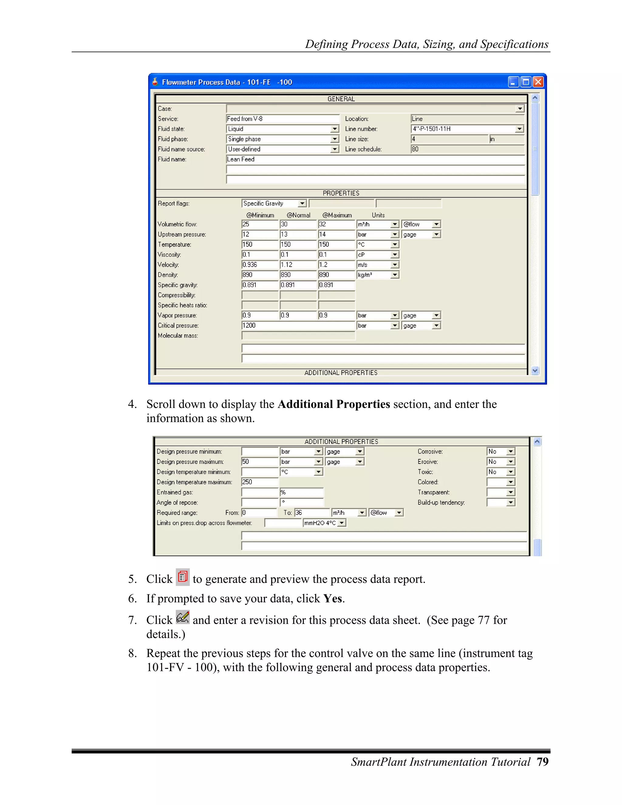 Defining Process Data, Sizing, and Specifications




4. Scroll down to display the Additional Properties section, and enter the
   information as shown.




5. Click     to generate and preview the process data report.
6. If prompted to save your data, click Yes.
7. Click     and enter a revision for this process data sheet. (See page 77 for
   details.)
8. Repeat the previous steps for the control valve on the same line (instrument tag
   101-FV - 100), with the following general and process data properties.




                                               SmartPlant Instrumentation Tutorial 79
 