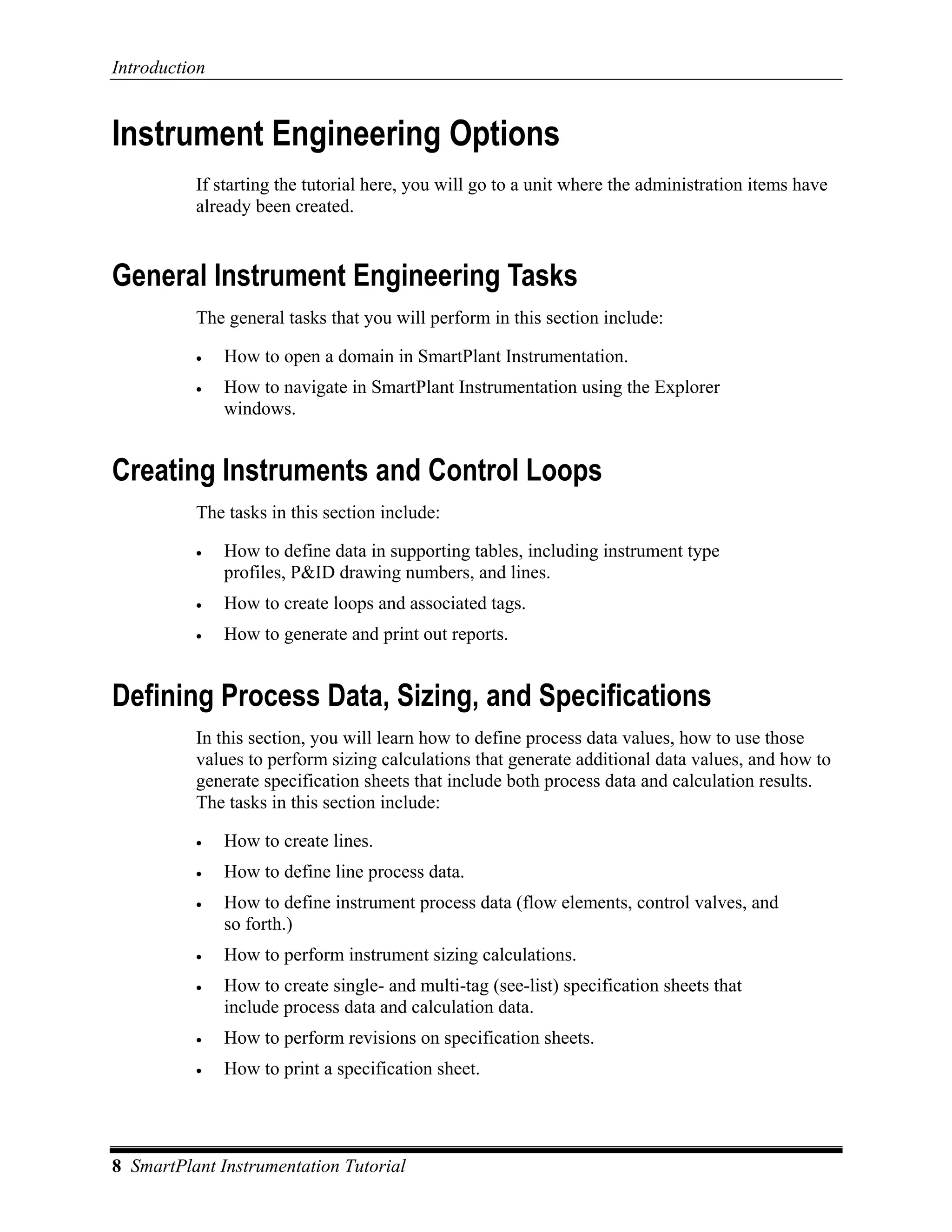 Introduction


Instrument Engineering Options
          If starting the tutorial here, you will go to a unit where the administration items have
          already been created.


General Instrument Engineering Tasks
          The general tasks that you will perform in this section include:

          •    How to open a domain in SmartPlant Instrumentation.
          •    How to navigate in SmartPlant Instrumentation using the Explorer
               windows.


Creating Instruments and Control Loops
          The tasks in this section include:

          •    How to define data in supporting tables, including instrument type
               profiles, P&ID drawing numbers, and lines.
          •    How to create loops and associated tags.
          •    How to generate and print out reports.


Defining Process Data, Sizing, and Specifications
          In this section, you will learn how to define process data values, how to use those
          values to perform sizing calculations that generate additional data values, and how to
          generate specification sheets that include both process data and calculation results.
          The tasks in this section include:

          •    How to create lines.
          •    How to define line process data.
          •    How to define instrument process data (flow elements, control valves, and
               so forth.)
          •    How to perform instrument sizing calculations.
          •    How to create single- and multi-tag (see-list) specification sheets that
               include process data and calculation data.
          •    How to perform revisions on specification sheets.
          •    How to print a specification sheet.




8 SmartPlant Instrumentation Tutorial
 