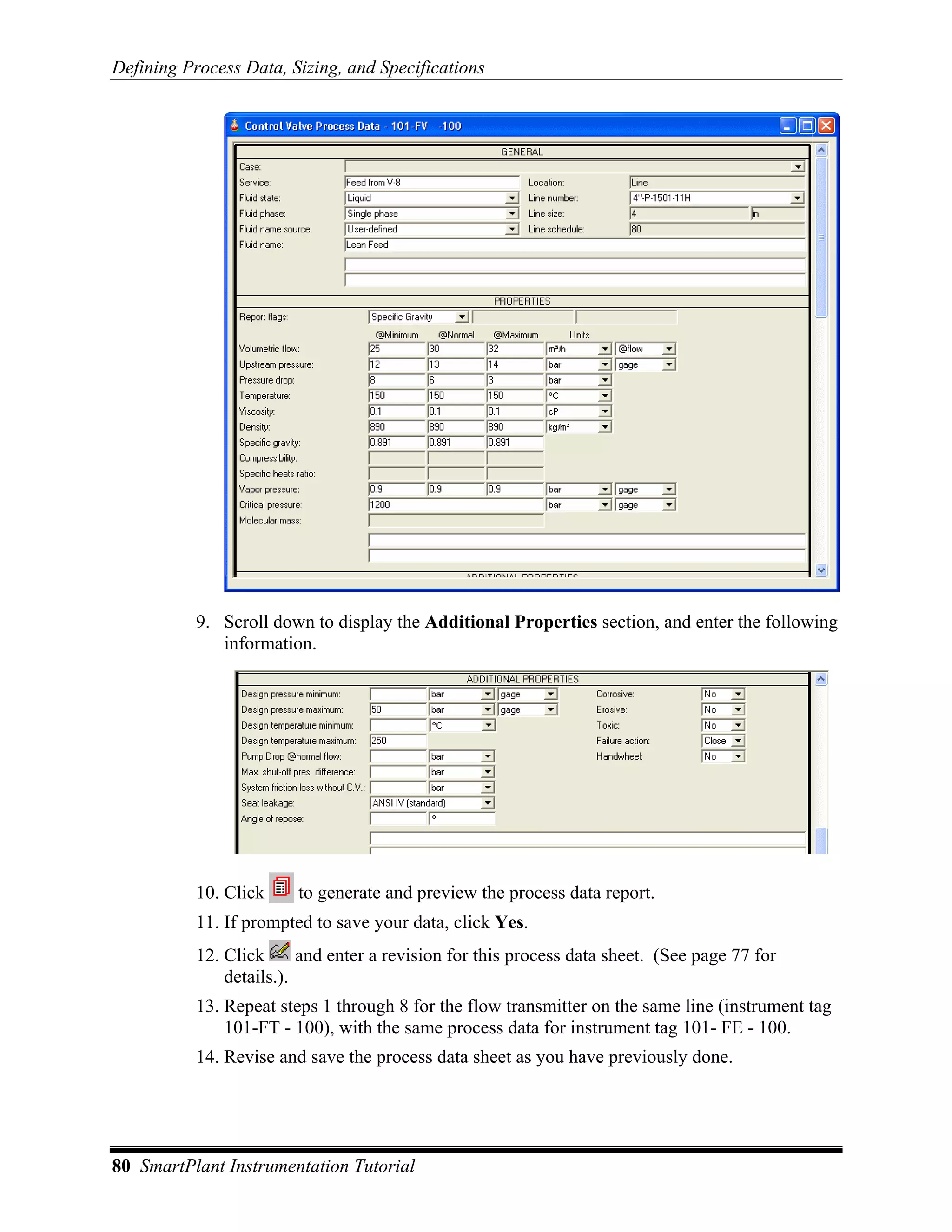 Defining Process Data, Sizing, and Specifications




           9. Scroll down to display the Additional Properties section, and enter the following
              information.




           10. Click     to generate and preview the process data report.
           11. If prompted to save your data, click Yes.
           12. Click      and enter a revision for this process data sheet. (See page 77 for
               details.).
           13. Repeat steps 1 through 8 for the flow transmitter on the same line (instrument tag
               101-FT - 100), with the same process data for instrument tag 101- FE - 100.
           14. Revise and save the process data sheet as you have previously done.




80 SmartPlant Instrumentation Tutorial
 