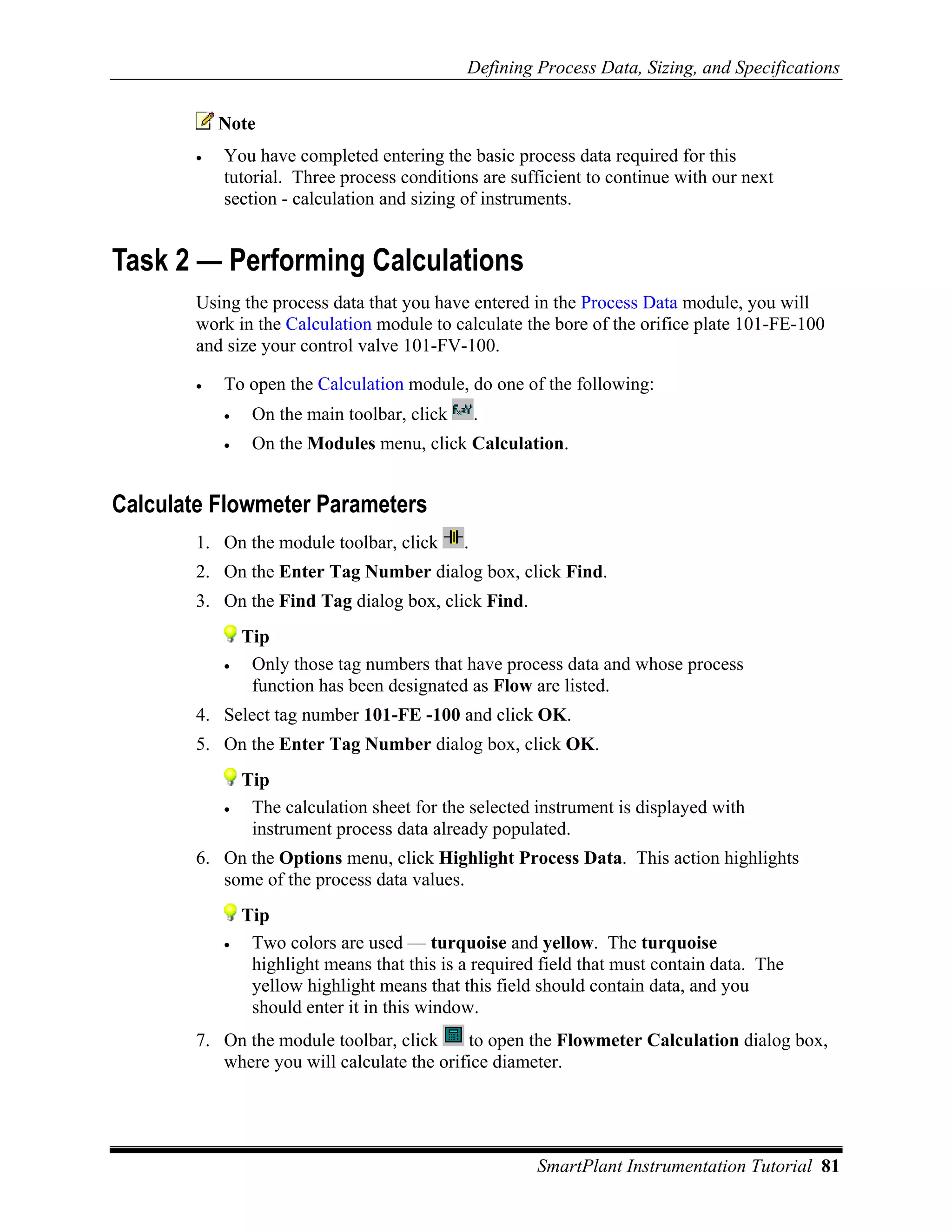 Defining Process Data, Sizing, and Specifications


           Note
       •   You have completed entering the basic process data required for this
           tutorial. Three process conditions are sufficient to continue with our next
           section - calculation and sizing of instruments.


Task 2 — Performing Calculations
       Using the process data that you have entered in the Process Data module, you will
       work in the Calculation module to calculate the bore of the orifice plate 101-FE-100
       and size your control valve 101-FV-100.

       •   To open the Calculation module, do one of the following:
           •    On the main toolbar, click       .
           •    On the Modules menu, click Calculation.


Calculate Flowmeter Parameters
       1. On the module toolbar, click       .
       2. On the Enter Tag Number dialog box, click Find.
       3. On the Find Tag dialog box, click Find.
               Tip
           •    Only those tag numbers that have process data and whose process
                function has been designated as Flow are listed.
       4. Select tag number 101-FE -100 and click OK.
       5. On the Enter Tag Number dialog box, click OK.
               Tip
           •    The calculation sheet for the selected instrument is displayed with
                instrument process data already populated.
       6. On the Options menu, click Highlight Process Data. This action highlights
          some of the process data values.
               Tip
           •    Two colors are used — turquoise and yellow. The turquoise
                highlight means that this is a required field that must contain data. The
                yellow highlight means that this field should contain data, and you
                should enter it in this window.
       7. On the module toolbar, click     to open the Flowmeter Calculation dialog box,
          where you will calculate the orifice diameter.




                                                       SmartPlant Instrumentation Tutorial 81
 