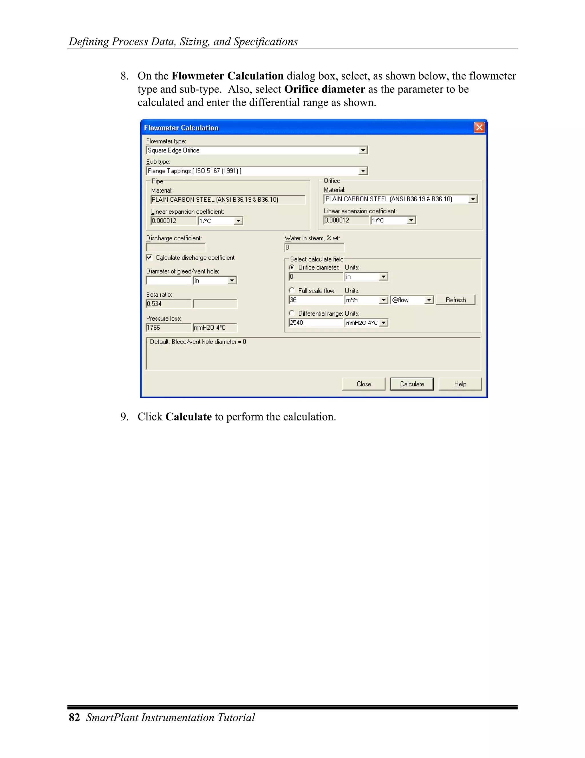 Defining Process Data, Sizing, and Specifications

           8. On the Flowmeter Calculation dialog box, select, as shown below, the flowmeter
              type and sub-type. Also, select Orifice diameter as the parameter to be
              calculated and enter the differential range as shown.




           9. Click Calculate to perform the calculation.




82 SmartPlant Instrumentation Tutorial
 