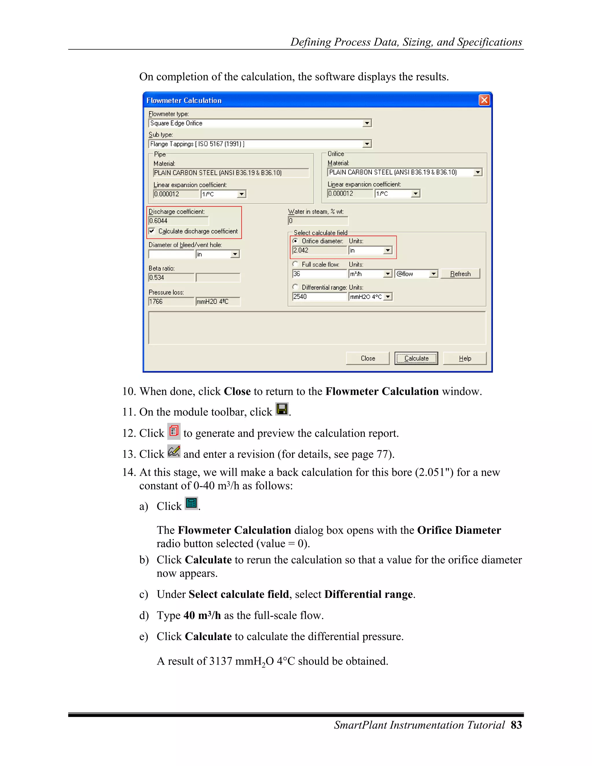 Defining Process Data, Sizing, and Specifications

   On completion of the calculation, the software displays the results.




10. When done, click Close to return to the Flowmeter Calculation window.
11. On the module toolbar, click     .
12. Click     to generate and preview the calculation report.
13. Click     and enter a revision (for details, see page 77).
14. At this stage, we will make a back calculation for this bore (2.051") for a new
    constant of 0-40 m3/h as follows:
   a) Click      .

      The Flowmeter Calculation dialog box opens with the Orifice Diameter
      radio button selected (value = 0).
   b) Click Calculate to rerun the calculation so that a value for the orifice diameter
      now appears.
   c) Under Select calculate field, select Differential range.
   d) Type 40 m3/h as the full-scale flow.
   e) Click Calculate to calculate the differential pressure.

       A result of 3137 mmH2O 4°C should be obtained.




                                                SmartPlant Instrumentation Tutorial 83
 