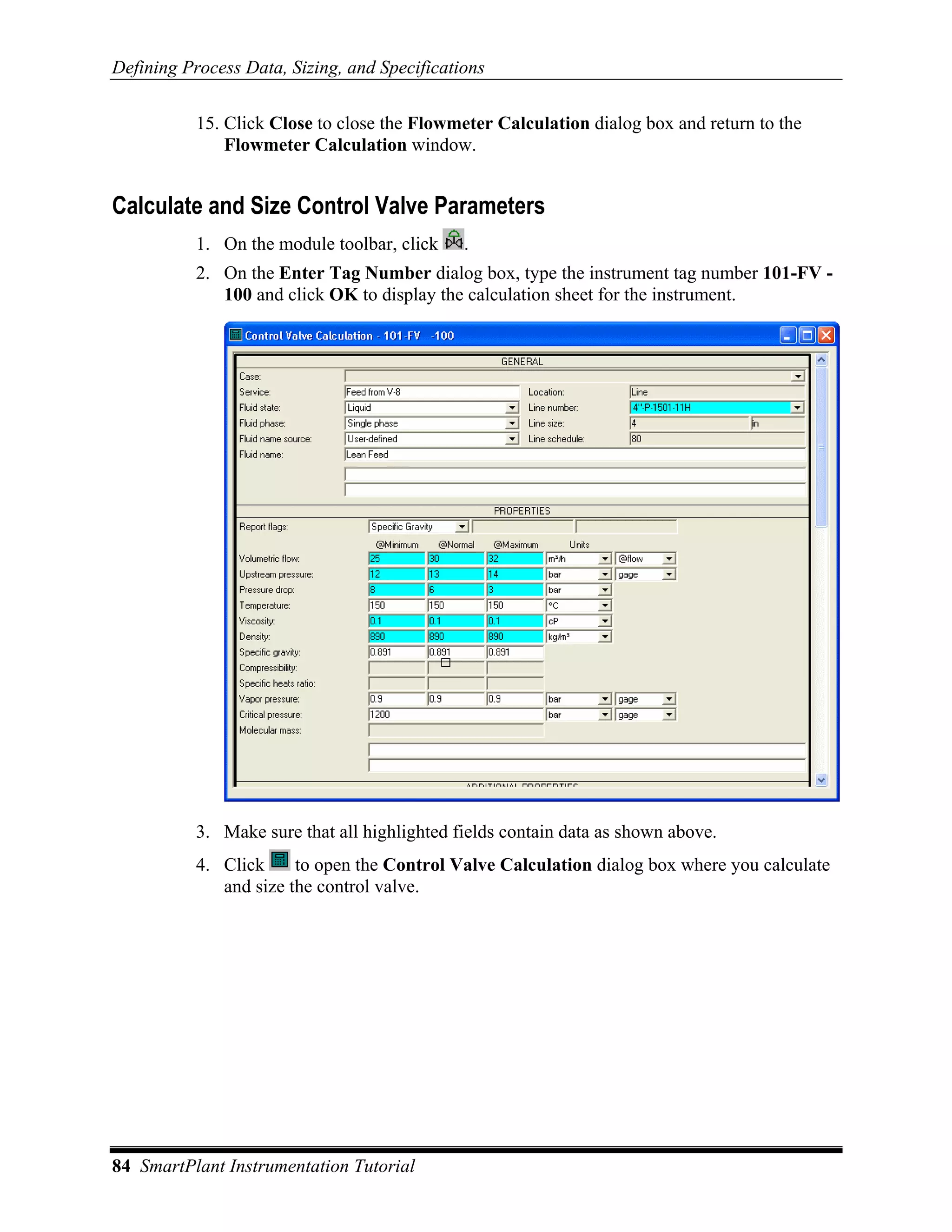 Defining Process Data, Sizing, and Specifications

           15. Click Close to close the Flowmeter Calculation dialog box and return to the
               Flowmeter Calculation window.


Calculate and Size Control Valve Parameters
           1. On the module toolbar, click    .
           2. On the Enter Tag Number dialog box, type the instrument tag number 101-FV -
              100 and click OK to display the calculation sheet for the instrument.




           3. Make sure that all highlighted fields contain data as shown above.
           4. Click     to open the Control Valve Calculation dialog box where you calculate
              and size the control valve.




84 SmartPlant Instrumentation Tutorial
 
