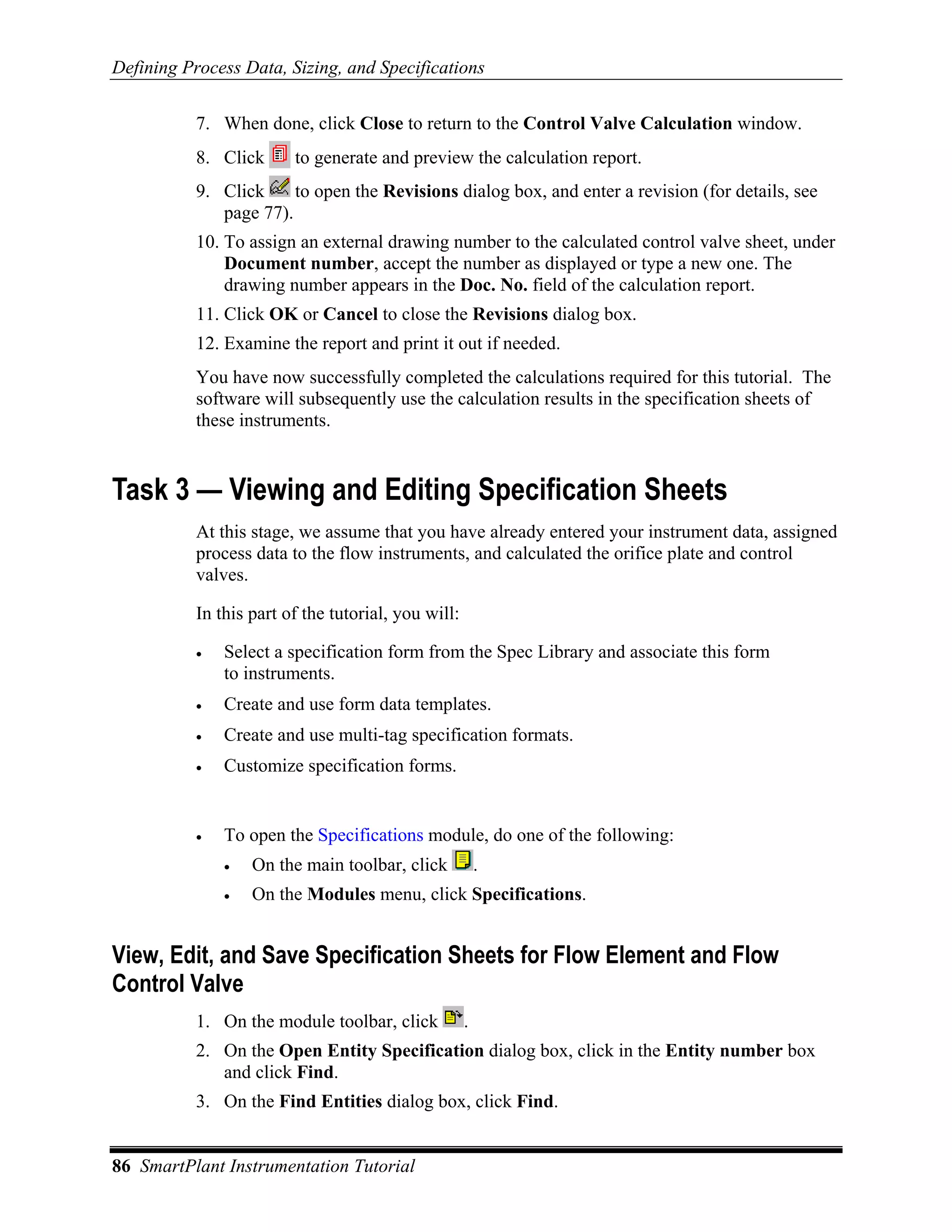 Defining Process Data, Sizing, and Specifications

           7. When done, click Close to return to the Control Valve Calculation window.
           8. Click      to generate and preview the calculation report.
           9. Click     to open the Revisions dialog box, and enter a revision (for details, see
              page 77).
           10. To assign an external drawing number to the calculated control valve sheet, under
               Document number, accept the number as displayed or type a new one. The
               drawing number appears in the Doc. No. field of the calculation report.
           11. Click OK or Cancel to close the Revisions dialog box.
           12. Examine the report and print it out if needed.
           You have now successfully completed the calculations required for this tutorial. The
           software will subsequently use the calculation results in the specification sheets of
           these instruments.


Task 3 — Viewing and Editing Specification Sheets
           At this stage, we assume that you have already entered your instrument data, assigned
           process data to the flow instruments, and calculated the orifice plate and control
           valves.

           In this part of the tutorial, you will:

           •   Select a specification form from the Spec Library and associate this form
               to instruments.
           •   Create and use form data templates.
           •   Create and use multi-tag specification formats.
           •   Customize specification forms.


           •   To open the Specifications module, do one of the following:
               •   On the main toolbar, click            .
               •   On the Modules menu, click Specifications.


View, Edit, and Save Specification Sheets for Flow Element and Flow
Control Valve
           1. On the module toolbar, click           .
           2. On the Open Entity Specification dialog box, click in the Entity number box
              and click Find.
           3. On the Find Entities dialog box, click Find.


86 SmartPlant Instrumentation Tutorial
 