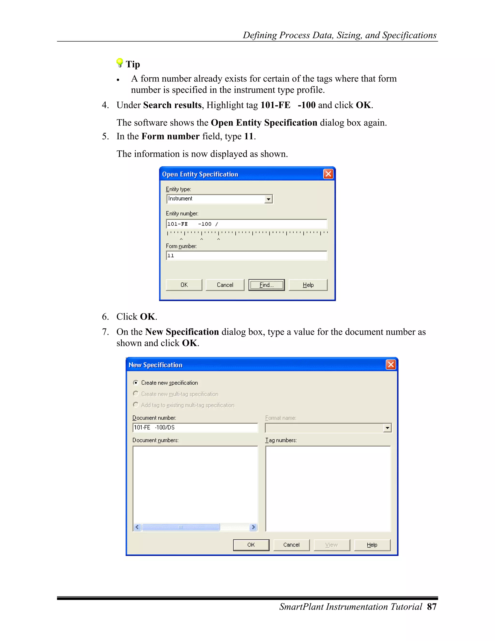 Defining Process Data, Sizing, and Specifications


       Tip
   •    A form number already exists for certain of the tags where that form
        number is specified in the instrument type profile.
4. Under Search results, Highlight tag 101-FE -100 and click OK.
   The software shows the Open Entity Specification dialog box again.
5. In the Form number field, type 11.
   The information is now displayed as shown.




6. Click OK.
7. On the New Specification dialog box, type a value for the document number as
   shown and click OK.




                                              SmartPlant Instrumentation Tutorial 87
 