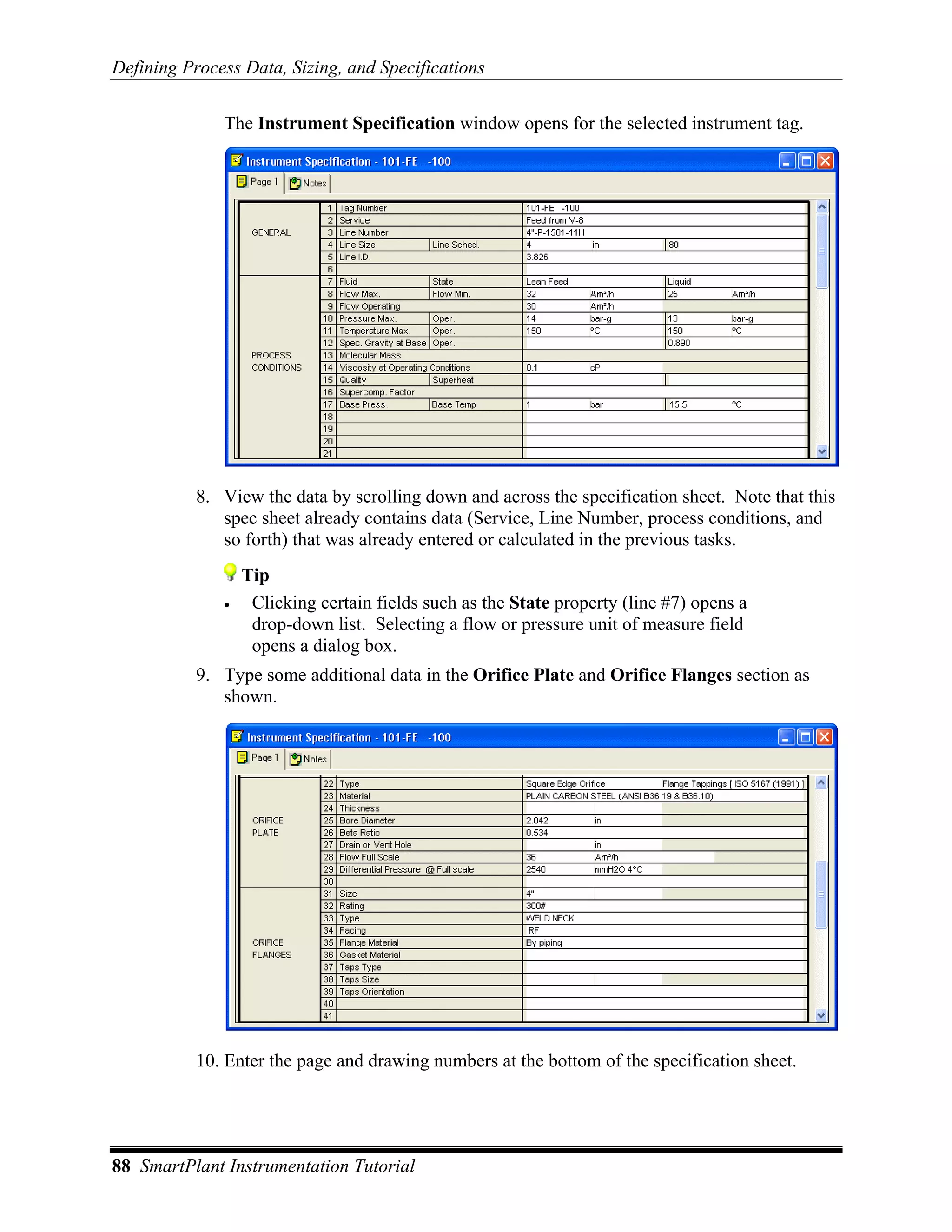 Defining Process Data, Sizing, and Specifications

              The Instrument Specification window opens for the selected instrument tag.




           8. View the data by scrolling down and across the specification sheet. Note that this
              spec sheet already contains data (Service, Line Number, process conditions, and
              so forth) that was already entered or calculated in the previous tasks.
                  Tip
              •    Clicking certain fields such as the State property (line #7) opens a
                   drop-down list. Selecting a flow or pressure unit of measure field
                   opens a dialog box.
           9. Type some additional data in the Orifice Plate and Orifice Flanges section as
              shown.




           10. Enter the page and drawing numbers at the bottom of the specification sheet.




88 SmartPlant Instrumentation Tutorial
 