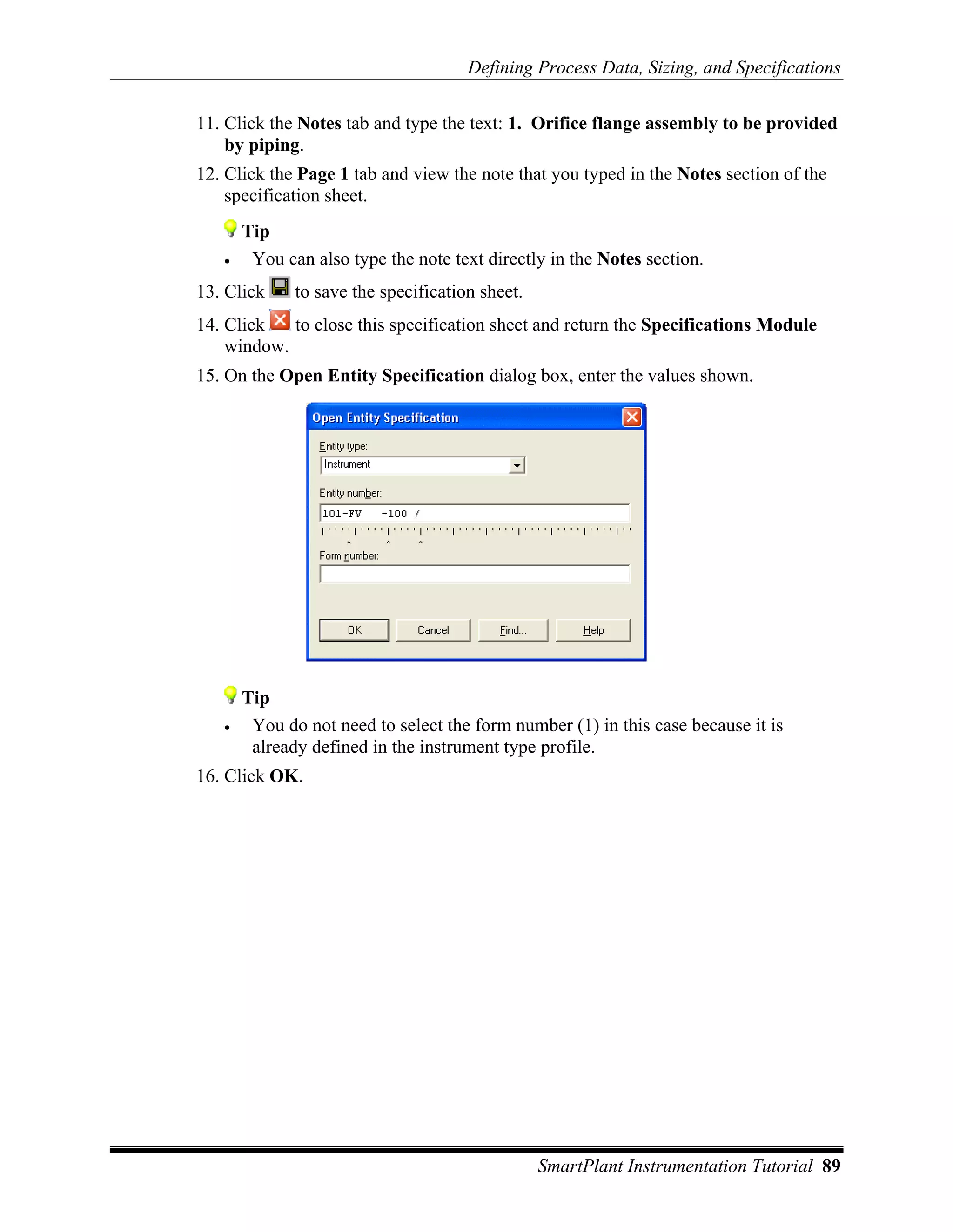 Defining Process Data, Sizing, and Specifications

11. Click the Notes tab and type the text: 1. Orifice flange assembly to be provided
    by piping.
12. Click the Page 1 tab and view the note that you typed in the Notes section of the
    specification sheet.
       Tip
   •    You can also type the note text directly in the Notes section.
13. Click     to save the specification sheet.
14. Click   to close this specification sheet and return the Specifications Module
    window.
15. On the Open Entity Specification dialog box, enter the values shown.




       Tip
   •    You do not need to select the form number (1) in this case because it is
        already defined in the instrument type profile.
16. Click OK.




                                                 SmartPlant Instrumentation Tutorial 89
 