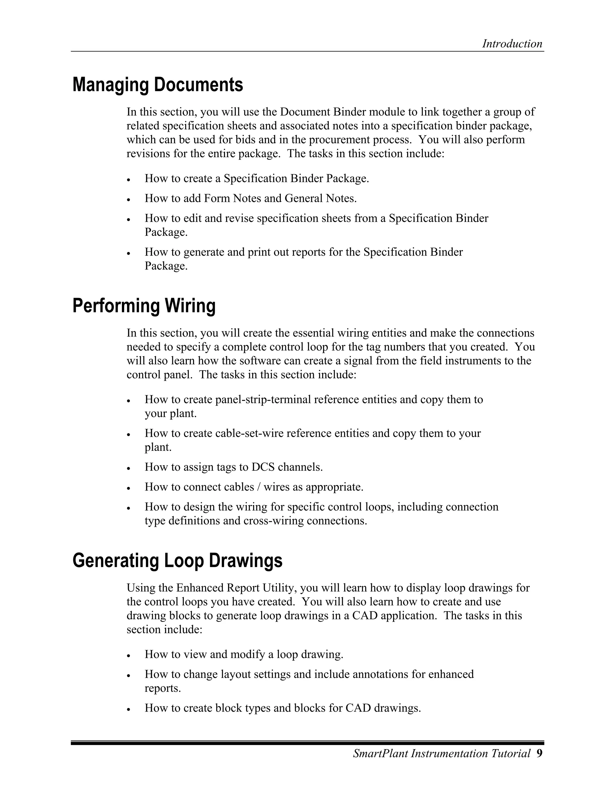 Introduction


Managing Documents
      In this section, you will use the Document Binder module to link together a group of
      related specification sheets and associated notes into a specification binder package,
      which can be used for bids and in the procurement process. You will also perform
      revisions for the entire package. The tasks in this section include:

      •   How to create a Specification Binder Package.
      •   How to add Form Notes and General Notes.
      •   How to edit and revise specification sheets from a Specification Binder
          Package.
      •   How to generate and print out reports for the Specification Binder
          Package.


Performing Wiring
      In this section, you will create the essential wiring entities and make the connections
      needed to specify a complete control loop for the tag numbers that you created. You
      will also learn how the software can create a signal from the field instruments to the
      control panel. The tasks in this section include:

      •   How to create panel-strip-terminal reference entities and copy them to
          your plant.
      •   How to create cable-set-wire reference entities and copy them to your
          plant.
      •   How to assign tags to DCS channels.
      •   How to connect cables / wires as appropriate.
      •   How to design the wiring for specific control loops, including connection
          type definitions and cross-wiring connections.


Generating Loop Drawings
      Using the Enhanced Report Utility, you will learn how to display loop drawings for
      the control loops you have created. You will also learn how to create and use
      drawing blocks to generate loop drawings in a CAD application. The tasks in this
      section include:

      •   How to view and modify a loop drawing.
      •   How to change layout settings and include annotations for enhanced
          reports.
      •   How to create block types and blocks for CAD drawings.


                                                      SmartPlant Instrumentation Tutorial 9
 