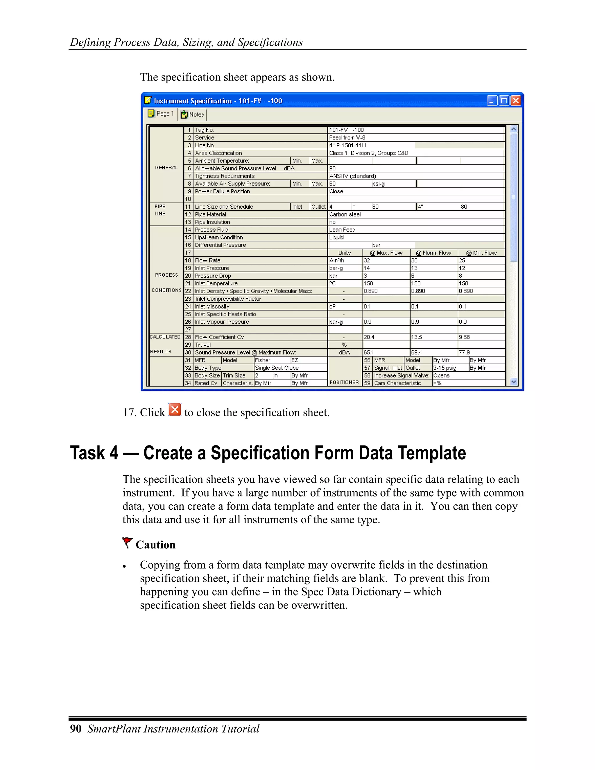 Defining Process Data, Sizing, and Specifications

               The specification sheet appears as shown.




           17. Click     to close the specification sheet.


Task 4 — Create a Specification Form Data Template
           The specification sheets you have viewed so far contain specific data relating to each
           instrument. If you have a large number of instruments of the same type with common
           data, you can create a form data template and enter the data in it. You can then copy
           this data and use it for all instruments of the same type.

               Caution
           •   Copying from a form data template may overwrite fields in the destination
               specification sheet, if their matching fields are blank. To prevent this from
               happening you can define – in the Spec Data Dictionary – which
               specification sheet fields can be overwritten.




90 SmartPlant Instrumentation Tutorial
 