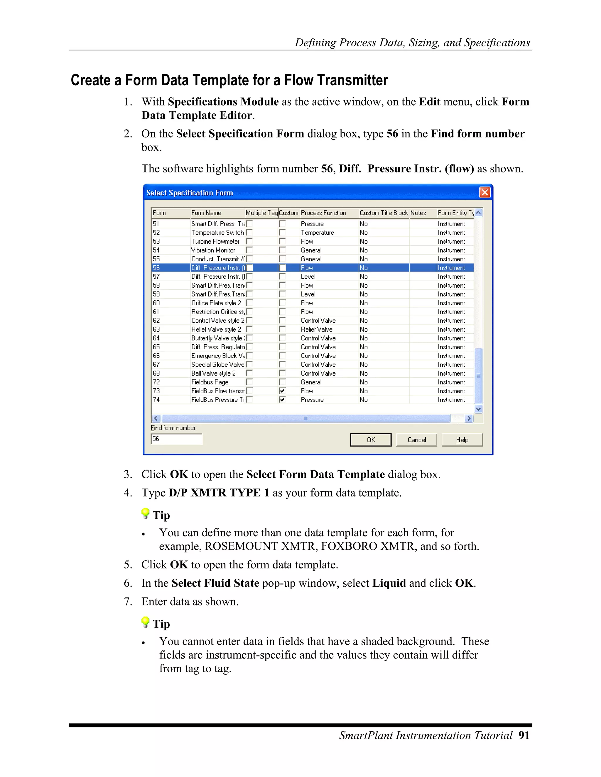 Defining Process Data, Sizing, and Specifications


Create a Form Data Template for a Flow Transmitter
        1. With Specifications Module as the active window, on the Edit menu, click Form
           Data Template Editor.
        2. On the Select Specification Form dialog box, type 56 in the Find form number
           box.
           The software highlights form number 56, Diff. Pressure Instr. (flow) as shown.




        3. Click OK to open the Select Form Data Template dialog box.
        4. Type D/P XMTR TYPE 1 as your form data template.
               Tip
           •    You can define more than one data template for each form, for
                example, ROSEMOUNT XMTR, FOXBORO XMTR, and so forth.
        5. Click OK to open the form data template.
        6. In the Select Fluid State pop-up window, select Liquid and click OK.
        7. Enter data as shown.
               Tip
           •    You cannot enter data in fields that have a shaded background. These
                fields are instrument-specific and the values they contain will differ
                from tag to tag.




                                                      SmartPlant Instrumentation Tutorial 91
 