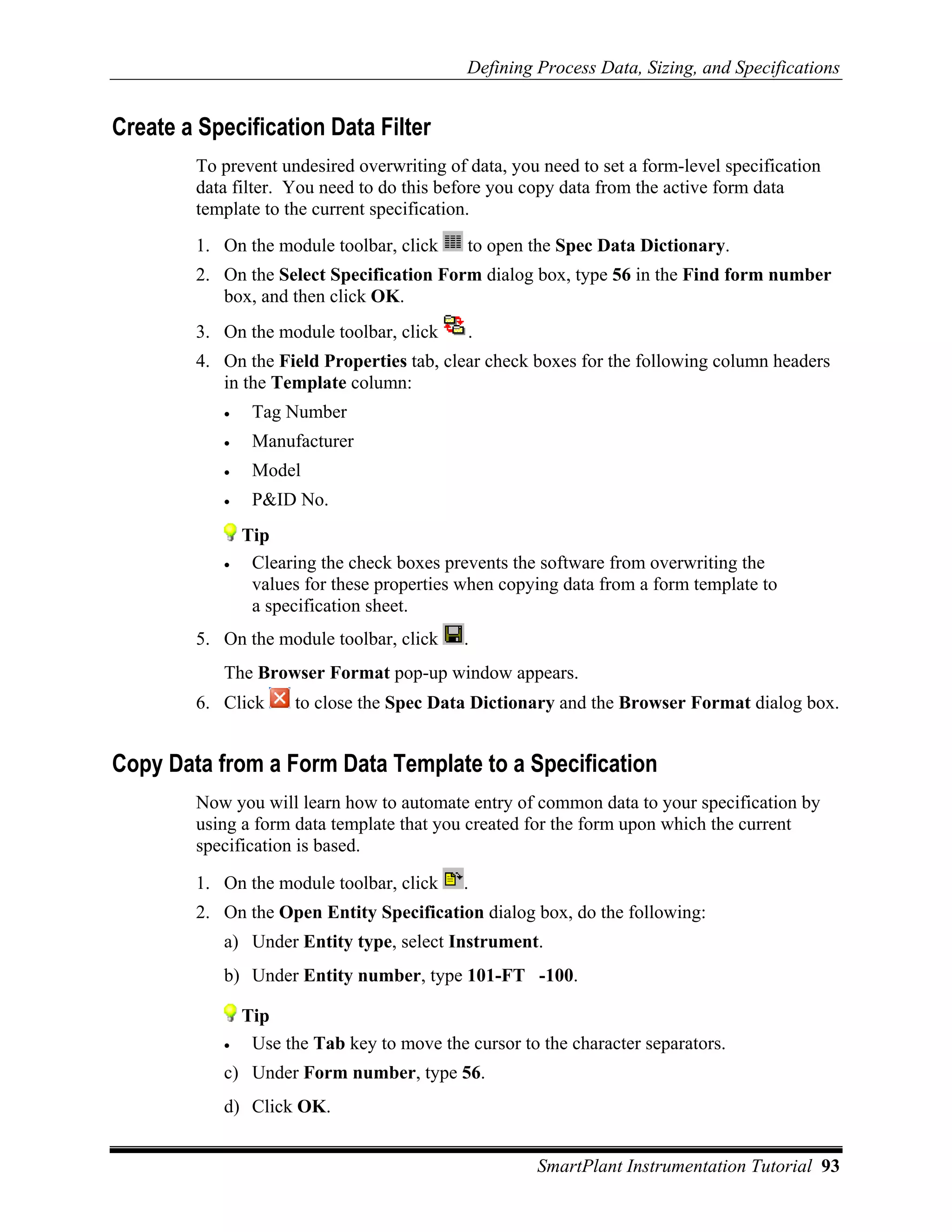 Defining Process Data, Sizing, and Specifications


Create a Specification Data Filter
        To prevent undesired overwriting of data, you need to set a form-level specification
        data filter. You need to do this before you copy data from the active form data
        template to the current specification.
        1. On the module toolbar, click     to open the Spec Data Dictionary.
        2. On the Select Specification Form dialog box, type 56 in the Find form number
           box, and then click OK.
        3. On the module toolbar, click     .
        4. On the Field Properties tab, clear check boxes for the following column headers
           in the Template column:
           •    Tag Number
           •    Manufacturer
           •    Model
           •    P&ID No.
               Tip
           •    Clearing the check boxes prevents the software from overwriting the
                values for these properties when copying data from a form template to
                a specification sheet.
        5. On the module toolbar, click     .
           The Browser Format pop-up window appears.
        6. Click      to close the Spec Data Dictionary and the Browser Format dialog box.


Copy Data from a Form Data Template to a Specification
        Now you will learn how to automate entry of common data to your specification by
        using a form data template that you created for the form upon which the current
        specification is based.

        1. On the module toolbar, click     .
        2. On the Open Entity Specification dialog box, do the following:
           a) Under Entity type, select Instrument.
           b) Under Entity number, type 101-FT -100.

               Tip
           •    Use the Tab key to move the cursor to the character separators.
           c) Under Form number, type 56.
           d) Click OK.


                                                      SmartPlant Instrumentation Tutorial 93
 