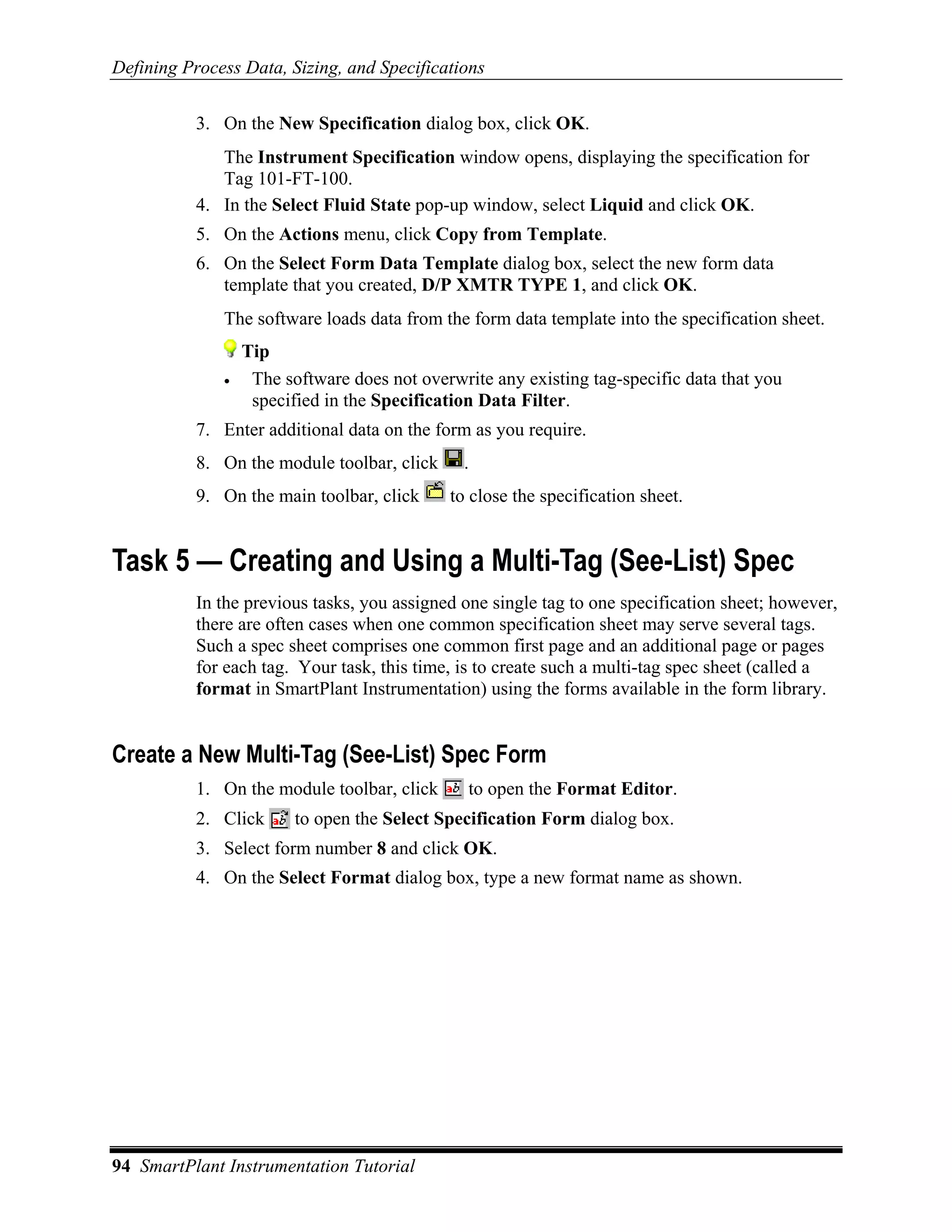 Defining Process Data, Sizing, and Specifications

           3. On the New Specification dialog box, click OK.
              The Instrument Specification window opens, displaying the specification for
              Tag 101-FT-100.
           4. In the Select Fluid State pop-up window, select Liquid and click OK.
           5. On the Actions menu, click Copy from Template.
           6. On the Select Form Data Template dialog box, select the new form data
              template that you created, D/P XMTR TYPE 1, and click OK.
              The software loads data from the form data template into the specification sheet.
                  Tip
              •    The software does not overwrite any existing tag-specific data that you
                   specified in the Specification Data Filter.
           7. Enter additional data on the form as you require.
           8. On the module toolbar, click     .
           9. On the main toolbar, click     to close the specification sheet.


Task 5 — Creating and Using a Multi-Tag (See-List) Spec
           In the previous tasks, you assigned one single tag to one specification sheet; however,
           there are often cases when one common specification sheet may serve several tags.
           Such a spec sheet comprises one common first page and an additional page or pages
           for each tag. Your task, this time, is to create such a multi-tag spec sheet (called a
           format in SmartPlant Instrumentation) using the forms available in the form library.


Create a New Multi-Tag (See-List) Spec Form
           1. On the module toolbar, click      to open the Format Editor.
           2. Click      to open the Select Specification Form dialog box.
           3. Select form number 8 and click OK.
           4. On the Select Format dialog box, type a new format name as shown.




94 SmartPlant Instrumentation Tutorial
 
