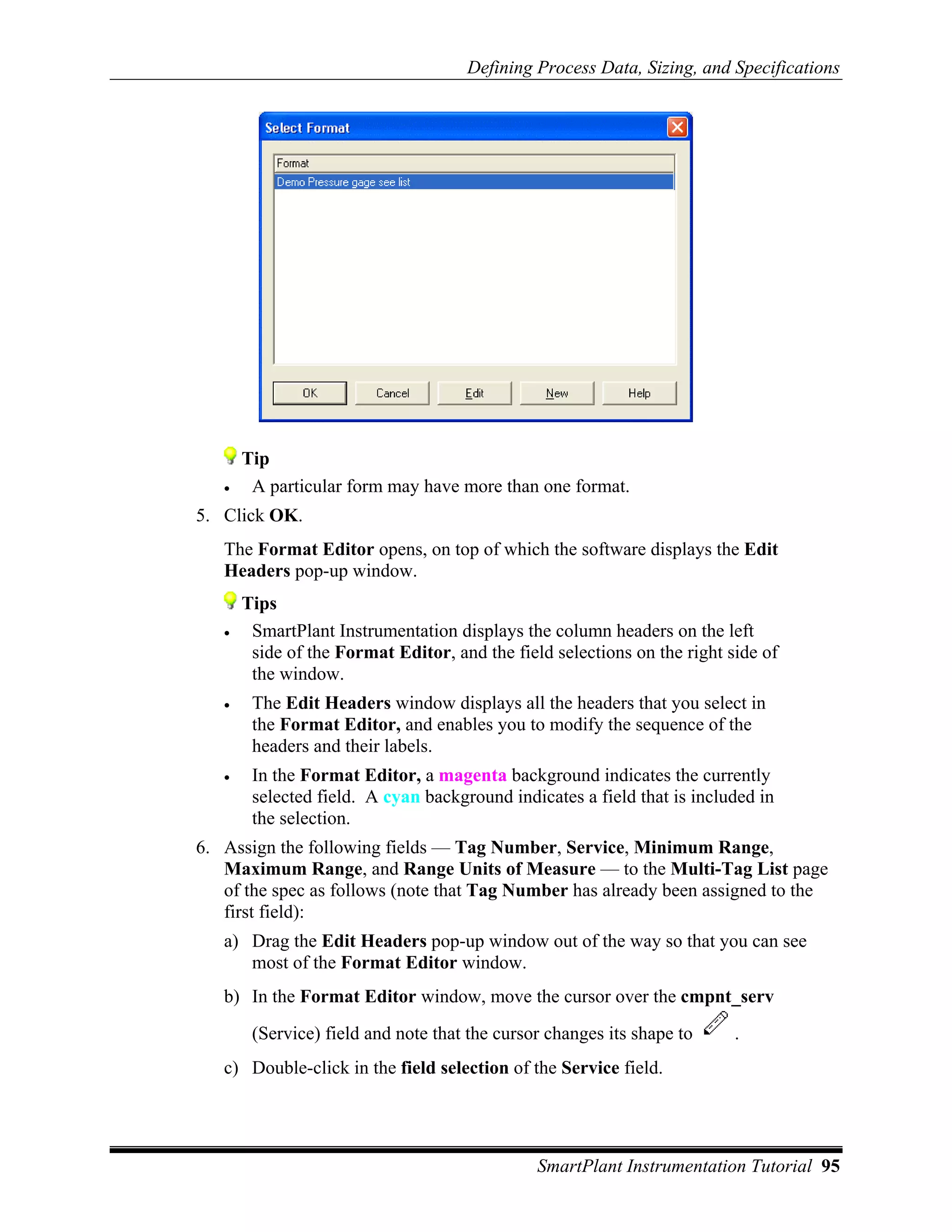 Defining Process Data, Sizing, and Specifications




       Tip
   •    A particular form may have more than one format.
5. Click OK.
   The Format Editor opens, on top of which the software displays the Edit
   Headers pop-up window.
       Tips
   •    SmartPlant Instrumentation displays the column headers on the left
        side of the Format Editor, and the field selections on the right side of
        the window.
   •    The Edit Headers window displays all the headers that you select in
        the Format Editor, and enables you to modify the sequence of the
        headers and their labels.
   •    In the Format Editor, a magenta background indicates the currently
        selected field. A cyan background indicates a field that is included in
        the selection.
6. Assign the following fields — Tag Number, Service, Minimum Range,
   Maximum Range, and Range Units of Measure — to the Multi-Tag List page
   of the spec as follows (note that Tag Number has already been assigned to the
   first field):
   a) Drag the Edit Headers pop-up window out of the way so that you can see
      most of the Format Editor window.
   b) In the Format Editor window, move the cursor over the cmpnt_serv
        (Service) field and note that the cursor changes its shape to     .
   c) Double-click in the field selection of the Service field.




                                               SmartPlant Instrumentation Tutorial 95
 