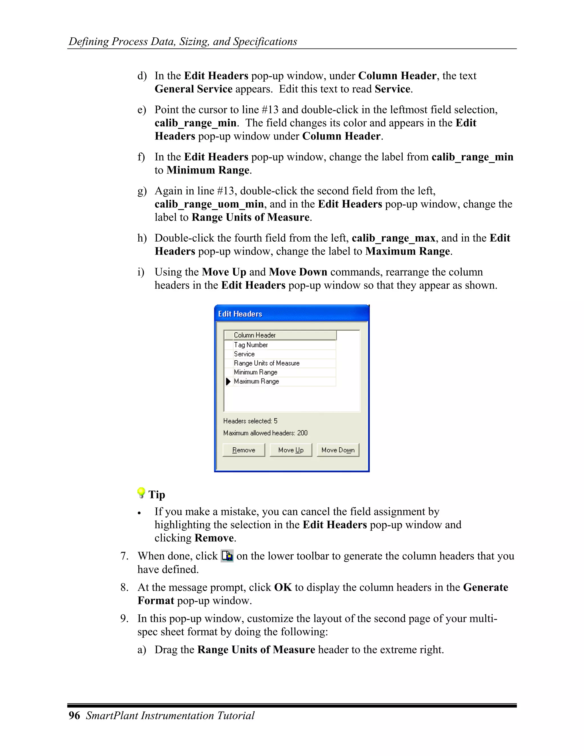 Defining Process Data, Sizing, and Specifications

              d) In the Edit Headers pop-up window, under Column Header, the text
                 General Service appears. Edit this text to read Service.
              e) Point the cursor to line #13 and double-click in the leftmost field selection,
                 calib_range_min. The field changes its color and appears in the Edit
                 Headers pop-up window under Column Header.
              f) In the Edit Headers pop-up window, change the label from calib_range_min
                 to Minimum Range.
              g) Again in line #13, double-click the second field from the left,
                 calib_range_uom_min, and in the Edit Headers pop-up window, change the
                 label to Range Units of Measure.
              h) Double-click the fourth field from the left, calib_range_max, and in the Edit
                 Headers pop-up window, change the label to Maximum Range.
              i) Using the Move Up and Move Down commands, rearrange the column
                 headers in the Edit Headers pop-up window so that they appear as shown.




                  Tip
              •    If you make a mistake, you can cancel the field assignment by
                   highlighting the selection in the Edit Headers pop-up window and
                   clicking Remove.
           7. When done, click      on the lower toolbar to generate the column headers that you
              have defined.
           8. At the message prompt, click OK to display the column headers in the Generate
              Format pop-up window.
           9. In this pop-up window, customize the layout of the second page of your multi-
              spec sheet format by doing the following:
              a) Drag the Range Units of Measure header to the extreme right.




96 SmartPlant Instrumentation Tutorial
 
