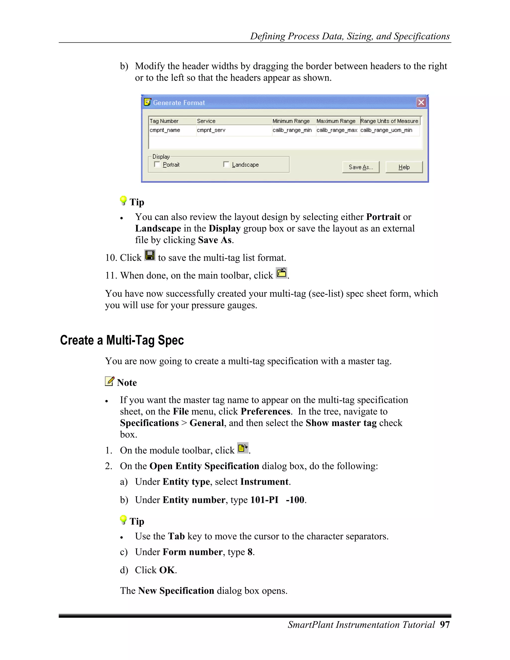 Defining Process Data, Sizing, and Specifications

            b) Modify the header widths by dragging the border between headers to the right
               or to the left so that the headers appear as shown.




                Tip
            •    You can also review the layout design by selecting either Portrait or
                 Landscape in the Display group box or save the layout as an external
                 file by clicking Save As.
        10. Click      to save the multi-tag list format.
        11. When done, on the main toolbar, click           .
        You have now successfully created your multi-tag (see-list) spec sheet form, which
        you will use for your pressure gauges.


Create a Multi-Tag Spec
        You are now going to create a multi-tag specification with a master tag.

            Note
        •   If you want the master tag name to appear on the multi-tag specification
            sheet, on the File menu, click Preferences. In the tree, navigate to
            Specifications > General, and then select the Show master tag check
            box.
        1. On the module toolbar, click       .
        2. On the Open Entity Specification dialog box, do the following:
            a) Under Entity type, select Instrument.
            b) Under Entity number, type 101-PI -100.

                Tip
            •    Use the Tab key to move the cursor to the character separators.
            c) Under Form number, type 8.
            d) Click OK.

            The New Specification dialog box opens.


                                                            SmartPlant Instrumentation Tutorial 97
 