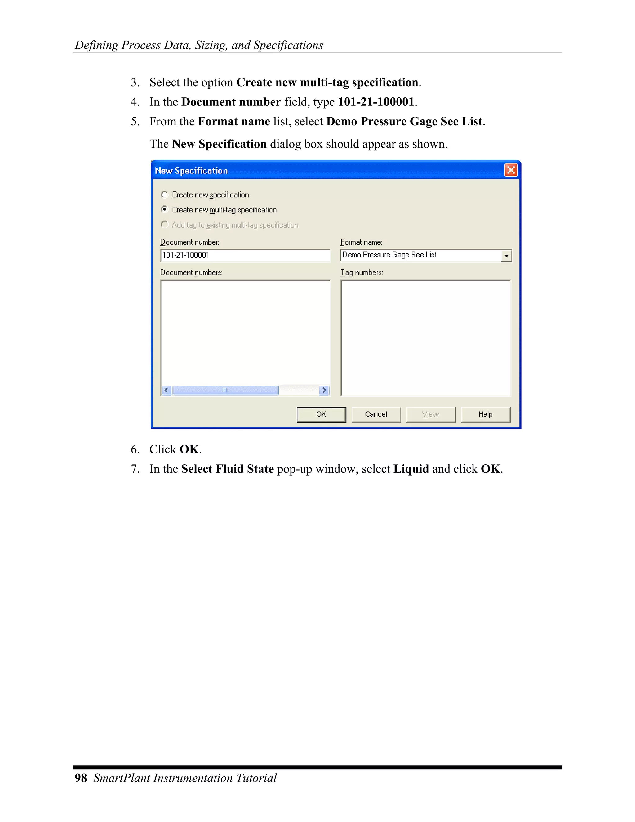 Defining Process Data, Sizing, and Specifications

           3. Select the option Create new multi-tag specification.
           4. In the Document number field, type 101-21-100001.
           5. From the Format name list, select Demo Pressure Gage See List.
              The New Specification dialog box should appear as shown.




           6. Click OK.
           7. In the Select Fluid State pop-up window, select Liquid and click OK.




98 SmartPlant Instrumentation Tutorial
 