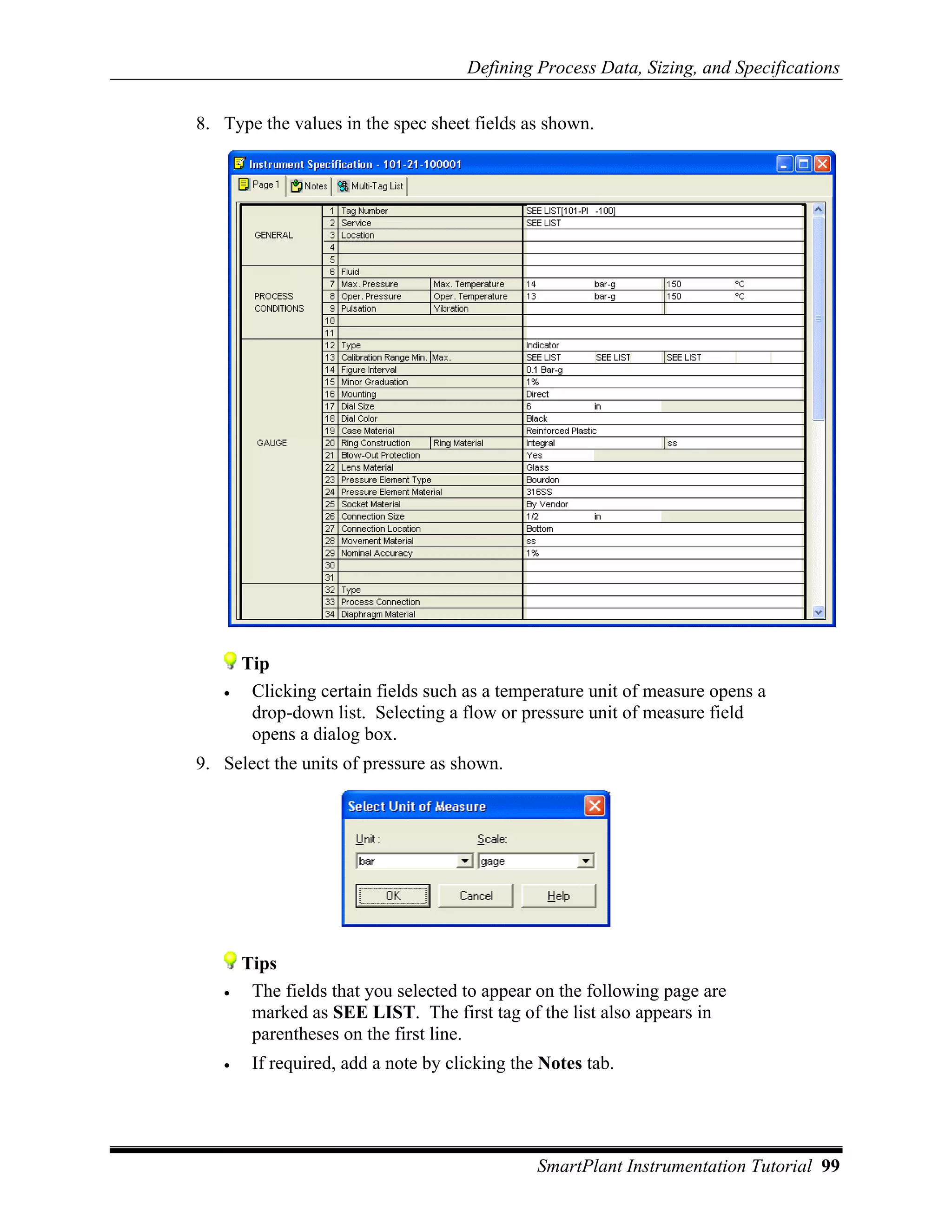 Defining Process Data, Sizing, and Specifications

8. Type the values in the spec sheet fields as shown.




       Tip
   •    Clicking certain fields such as a temperature unit of measure opens a
        drop-down list. Selecting a flow or pressure unit of measure field
        opens a dialog box.
9. Select the units of pressure as shown.




       Tips
   •    The fields that you selected to appear on the following page are
        marked as SEE LIST. The first tag of the list also appears in
        parentheses on the first line.
   •    If required, add a note by clicking the Notes tab.




                                               SmartPlant Instrumentation Tutorial 99
 