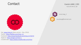 Contact
+33 6 45 94 21 28
ionut.lang_1
Cosmin LANG | CEO
ionutlang@hotmail.com
Site: www.intoo.im (beta version – Nov. 2014)
Twitter: https://twitter.com/Intoo_im
Facebook: https://www.facebook.com/intoo.im?ref=hl
AngeList: https://angel.co/intoo-1
Crowdfunder: https://www.crowdfunder.com/intoo
 