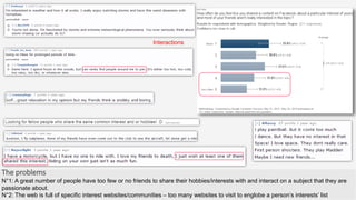 The problems
N°1: A great number of people have too few or no friends to share their hobbies/interests with and interact on a subject that they are
passionate about.
N°2: The web is full of specific interest websites/communities – too many websites to visit to englobe a person’s interests’ list
Interactions
 