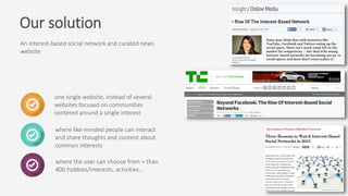 An interest-based social network and curated news
website
where the user can choose from + than
400 hobbies/interests, activities…
where like-minded people can interact
and share thoughts and content about
common interests
one single website, instead of several
websites focused on communities
centered around a single interest
Our solution
 