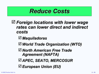 Reduce Costs
                   Foreign locations with lower wage
                    rates can lower direct and indirect
                    costs
                              Maquiladoras
                              World Trade Organization (WTO)
                              North American Free Trade
                               Agreement (NAFTA)
                              APEC, SEATO, MERCOSUR
                              European Union (EU)
© 2008 Prentice Hall, Inc.                                      2 – 18
 