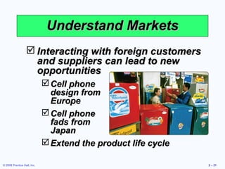Understand Markets
                   Interacting with foreign customers
                    and suppliers can lead to new
                    opportunities
                              Cell phone
                               design from
                               Europe
                              Cell phone
                               fads from
                               Japan
                              Extend the product life cycle

© 2008 Prentice Hall, Inc.                                     2 – 21
 