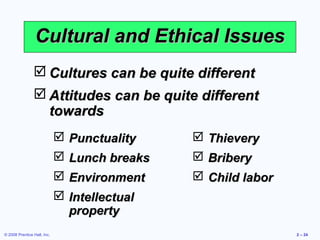 Cultural and Ethical Issues
                 Cultures can be quite different
                 Attitudes can be quite different
                  towards
                              Punctuality     Thievery
                              Lunch breaks    Bribery
                              Environment     Child labor
                              Intellectual
                               property
© 2008 Prentice Hall, Inc.                                    2 – 24
 