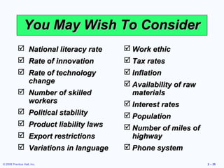 You May Wish To Consider
             National literacy rate    Work ethic
             Rate of innovation        Tax rates
             Rate of technology        Inflation
              change                    Availability of raw
             Number of skilled          materials
              workers                   Interest rates
             Political stability       Population
             Product liability laws    Number of miles of
             Export restrictions        highway
             Variations in language    Phone system

© 2008 Prentice Hall, Inc.                                     2 – 25
 