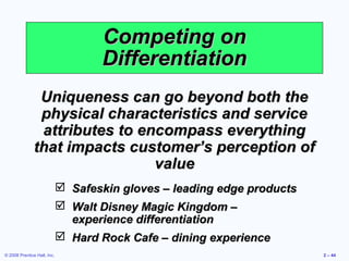 Competing on
                                    Differentiation
                Uniqueness can go beyond both the
                physical characteristics and service
                attributes to encompass everything
               that impacts customer’s perception of
                                value
                              Safeskin gloves – leading edge products
                              Walt Disney Magic Kingdom –
                               experience differentiation
                              Hard Rock Cafe – dining experience
© 2008 Prentice Hall, Inc.                                               2 – 44
 