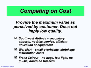 Competing on Cost
                         Provide the maximum value as
                        perceived by customer. Does not
                               imply low quality.
                              Southwest Airlines – secondary
                               airports, no frills service, efficient
                               utilization of equipment
                              Wal-Mart – small overheads, shrinkage,
                               distribution costs
                              Franz Colruyt – no bags, low light, no
                               music, doors on freezers
© 2008 Prentice Hall, Inc.                                              2 – 45
 
