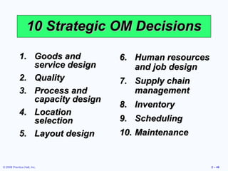 10 Strategic OM Decisions

            1. Goods and         6. Human resources
               service design       and job design
            2. Quality           7. Supply chain
            3. Process and          management
               capacity design
                                 8. Inventory
            4. Location
               selection         9. Scheduling
            5. Layout design     10. Maintenance


© 2008 Prentice Hall, Inc.                            2 – 48
 