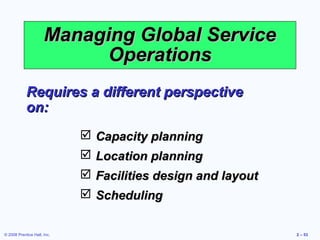 Managing Global Service
                            Operations
            Requires a different perspective
            on:
                              Capacity planning
                              Location planning
                              Facilities design and layout
                              Scheduling


© 2008 Prentice Hall, Inc.                                    2 – 53
 