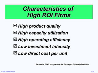 Characteristics of
                              High ROI Firms
                       High product quality
                       High capacity utilization
                       High operating efficiency
                       Low investment intensity
                       Low direct cost per unit

                                 From the PIMS program of the Strategic Planning Institute


© 2008 Prentice Hall, Inc.                                                                   2 – 61
 